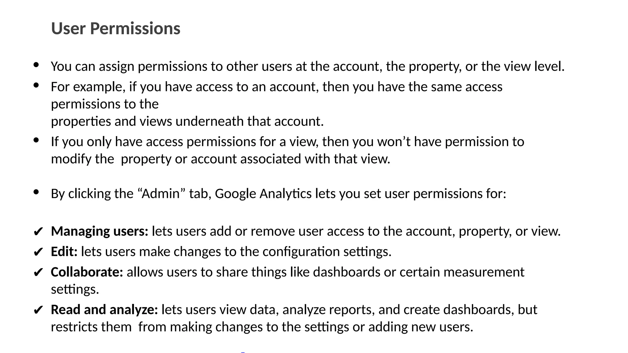 User Permissions
• You can assign permissions to other users at the account, the property, or the view level.
• For example, if you have access to an account, then you have the same access
permissions to the
properties and views underneath that account.
• If you only have access permissions for a view, then you won’t have permission to
modify the property or account associated with that view.
• By clicking the “Admin” tab, Google Analytics lets you set user permissions for:
✔ Managing users: lets users add or remove user access to the account, property, or view.
✔ Edit: lets users make changes to the configuration settings.
✔ Collaborate: allows users to share things like dashboards or certain measurement
settings.
✔ Read and analyze: lets users view data, analyze reports, and create dashboards, but
restricts them from making changes to the settings or adding new users.
 