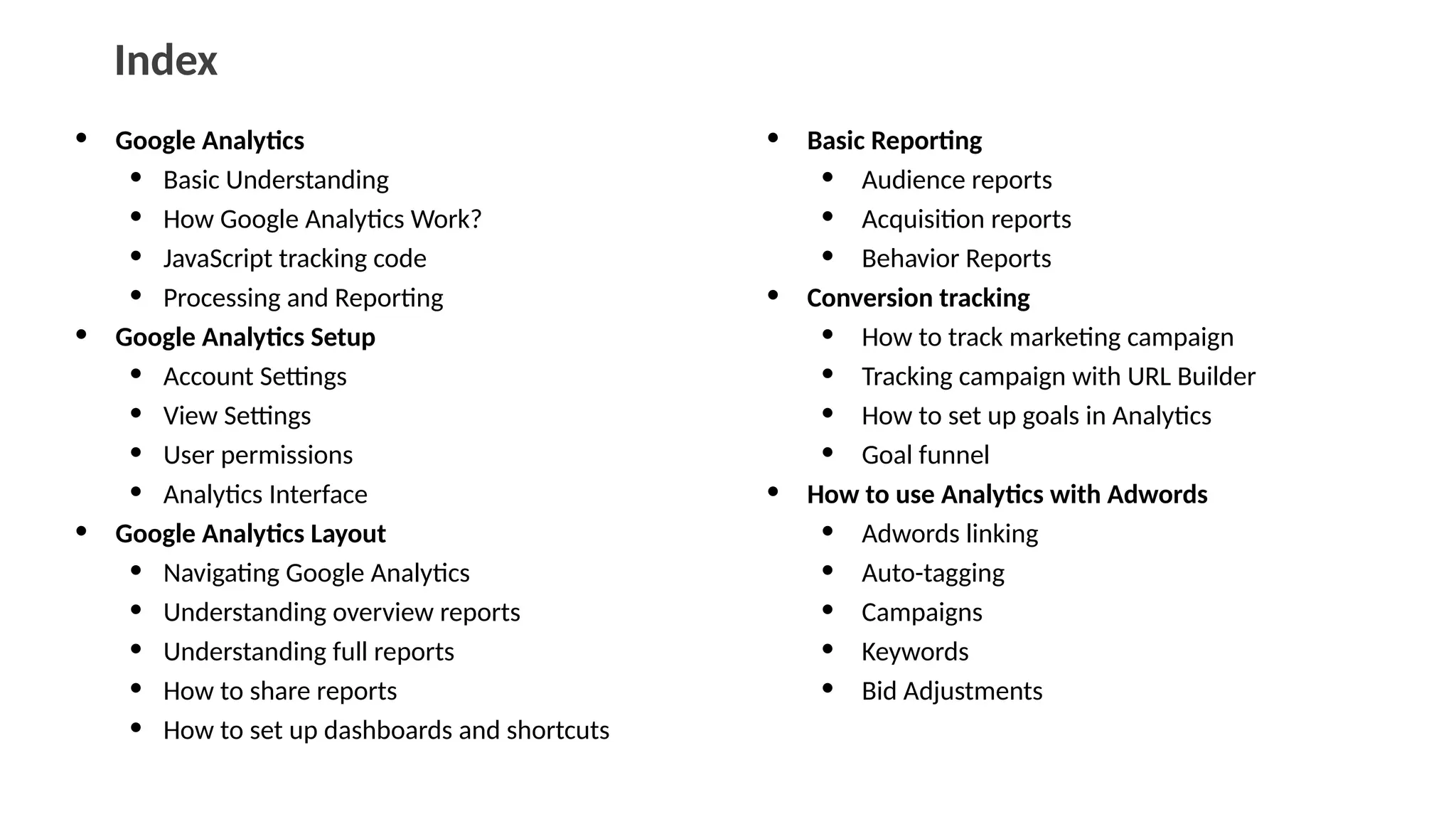 Index
• Google Analytics
• Basic Understanding
• How Google Analytics Work?
• JavaScript tracking code
• Processing and Reporting
• Google Analytics Setup
• Account Settings
• View Settings
• User permissions
• Analytics Interface
• Google Analytics Layout
• Navigating Google Analytics
• Understanding overview reports
• Understanding full reports
• How to share reports
• How to set up dashboards and shortcuts
• Basic Reporting
• Audience reports
• Acquisition reports
• Behavior Reports
• Conversion tracking
• How to track marketing campaign
• Tracking campaign with URL Builder
• How to set up goals in Analytics
• Goal funnel
• How to use Analytics with Adwords
• Adwords linking
• Auto-tagging
• Campaigns
• Keywords
• Bid Adjustments
 