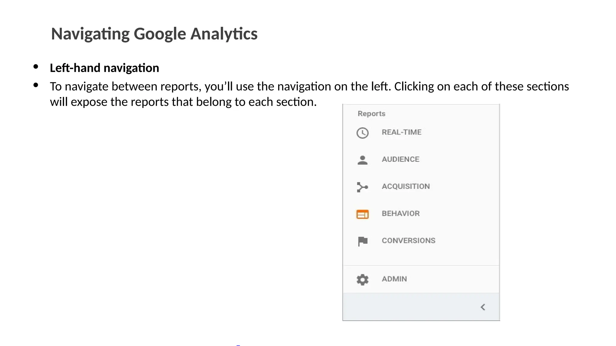 Navigating Google Analytics
• Left-hand navigation
• To navigate between reports, you’ll use the navigation on the left. Clicking on each of these sections
will expose the reports that belong to each section.
 