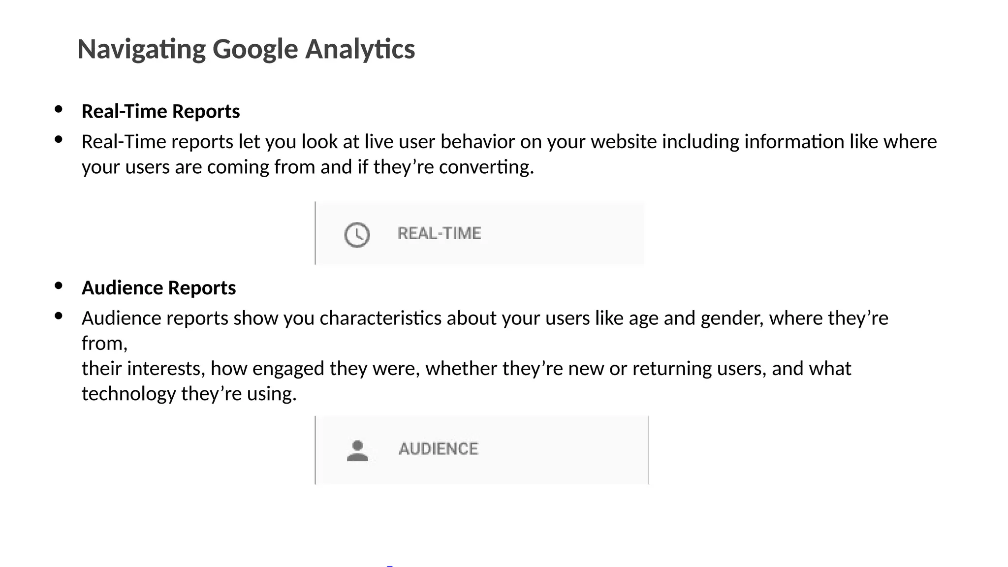 Navigating Google Analytics
• Real-Time Reports
• Real-Time reports let you look at live user behavior on your website including information like where
your users are coming from and if they’re converting.
• Audience Reports
• Audience reports show you characteristics about your users like age and gender, where they’re
from,
their interests, how engaged they were, whether they’re new or returning users, and what
technology they’re using.
 