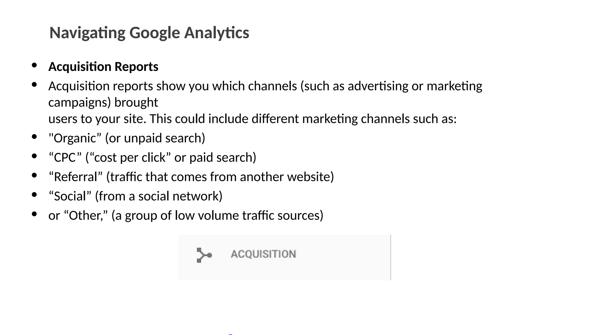 Navigating Google Analytics
• Acquisition Reports
• Acquisition reports show you which channels (such as advertising or marketing
campaigns) brought
users to your site. This could include different marketing channels such as:
• "Organic” (or unpaid search)
• “CPC” (“cost per click” or paid search)
• “Referral” (traffic that comes from another website)
• “Social” (from a social network)
• or “Other,” (a group of low volume traffic sources)
 