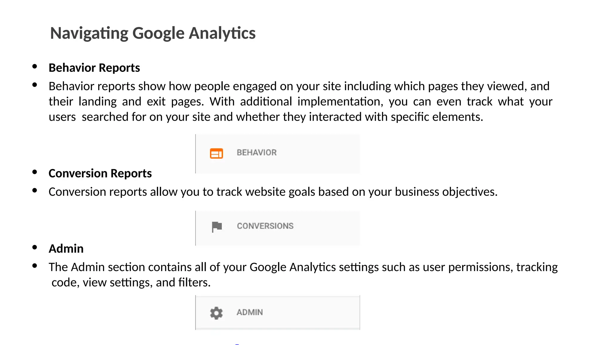 Navigating Google Analytics
• Behavior Reports
• Behavior reports show how people engaged on your site including which pages they viewed, and
their landing and exit pages. With additional implementation, you can even track what your
users searched for on your site and whether they interacted with specific elements.
• Conversion Reports
• Conversion reports allow you to track website goals based on your business objectives.
• Admin
• The Admin section contains all of your Google Analytics settings such as user permissions, tracking
code, view settings, and filters.
 