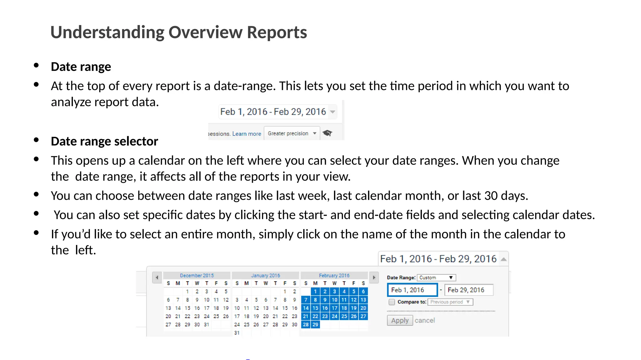 Understanding Overview Reports
• Date range
• At the top of every report is a date-range. This lets you set the time period in which you want to
analyze report data.
• Date range selector
• This opens up a calendar on the left where you can select your date ranges. When you change
the date range, it affects all of the reports in your view.
• You can choose between date ranges like last week, last calendar month, or last 30 days.
• You can also set specific dates by clicking the start- and end-date fields and selecting calendar dates.
• If you’d like to select an entire month, simply click on the name of the month in the calendar to
the left.
 
