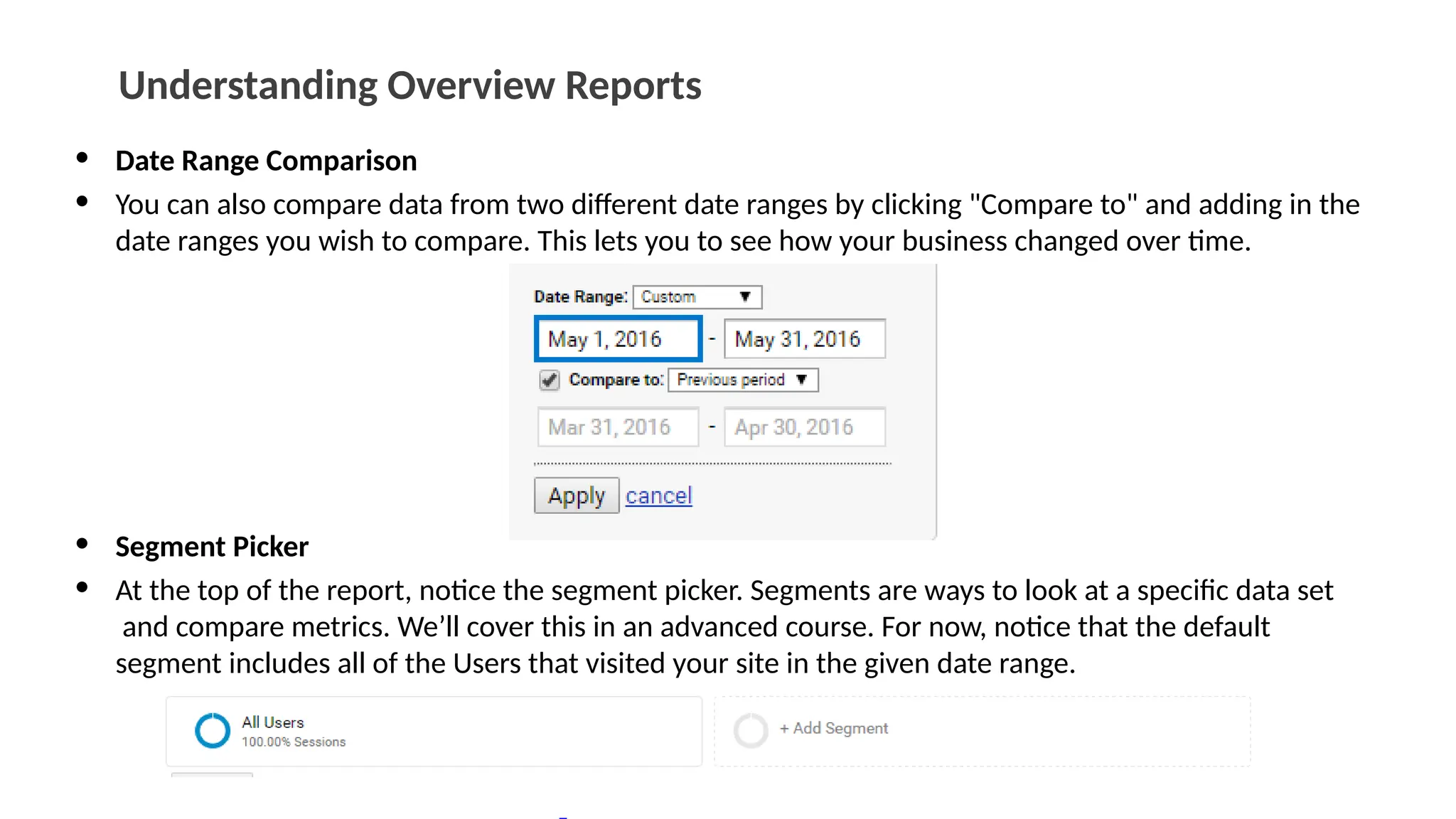 Understanding Overview Reports
• Date Range Comparison
• You can also compare data from two different date ranges by clicking "Compare to" and adding in the
date ranges you wish to compare. This lets you to see how your business changed over time.
• Segment Picker
• At the top of the report, notice the segment picker. Segments are ways to look at a specific data set
and compare metrics. We’ll cover this in an advanced course. For now, notice that the default
segment includes all of the Users that visited your site in the given date range.
 