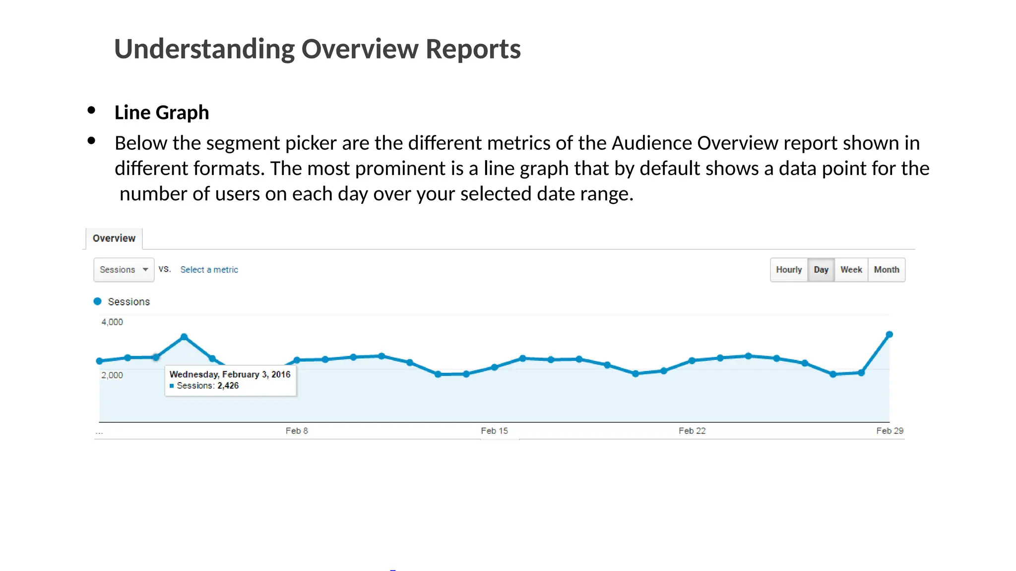 Understanding Overview Reports
• Line Graph
• Below the segment picker are the different metrics of the Audience Overview report shown in
different formats. The most prominent is a line graph that by default shows a data point for the
number of users on each day over your selected date range.
 