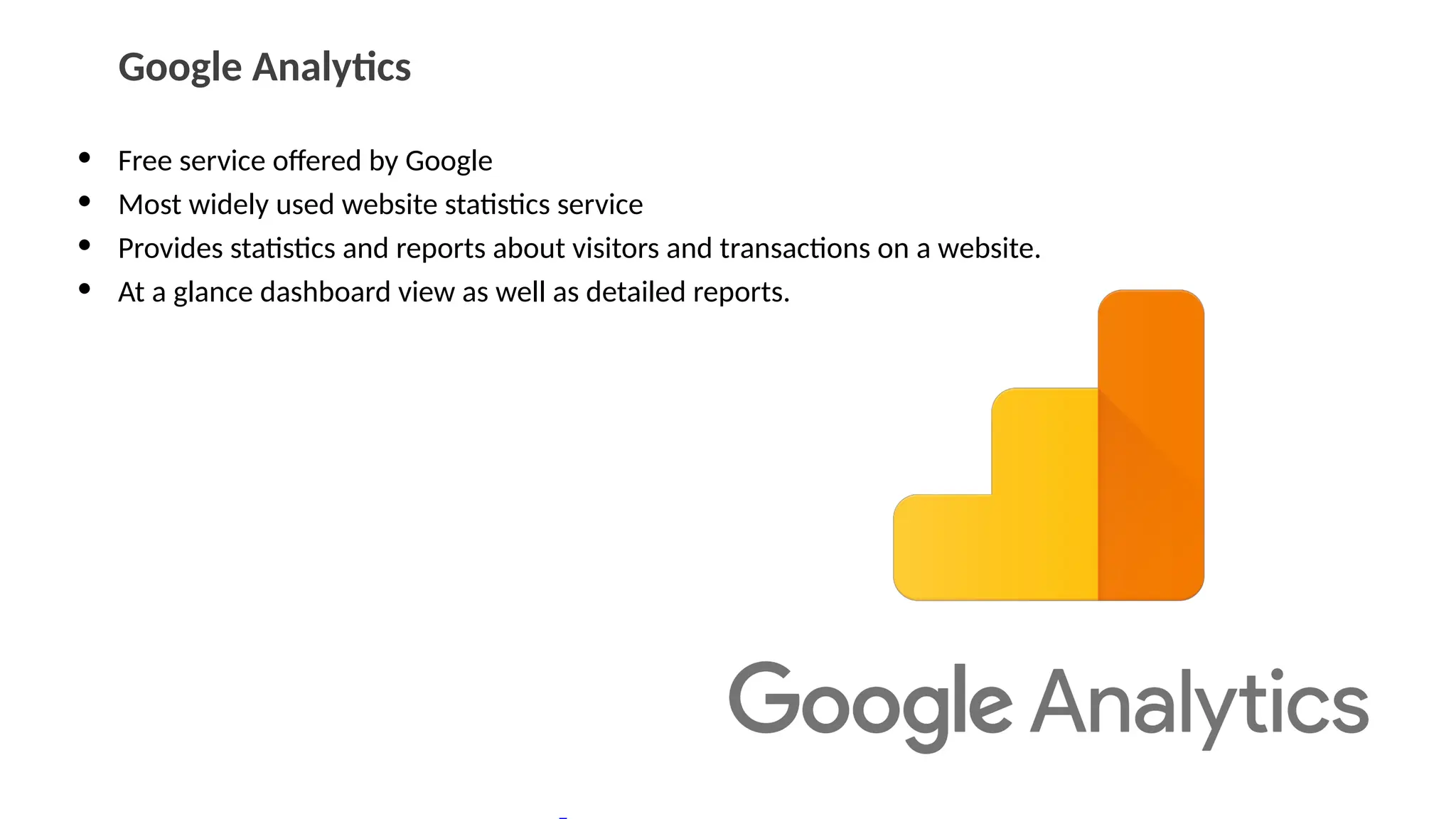 Google Analytics
• Free service offered by Google
• Most widely used website statistics service
• Provides statistics and reports about visitors and transactions on a website.
• At a glance dashboard view as well as detailed reports.
 