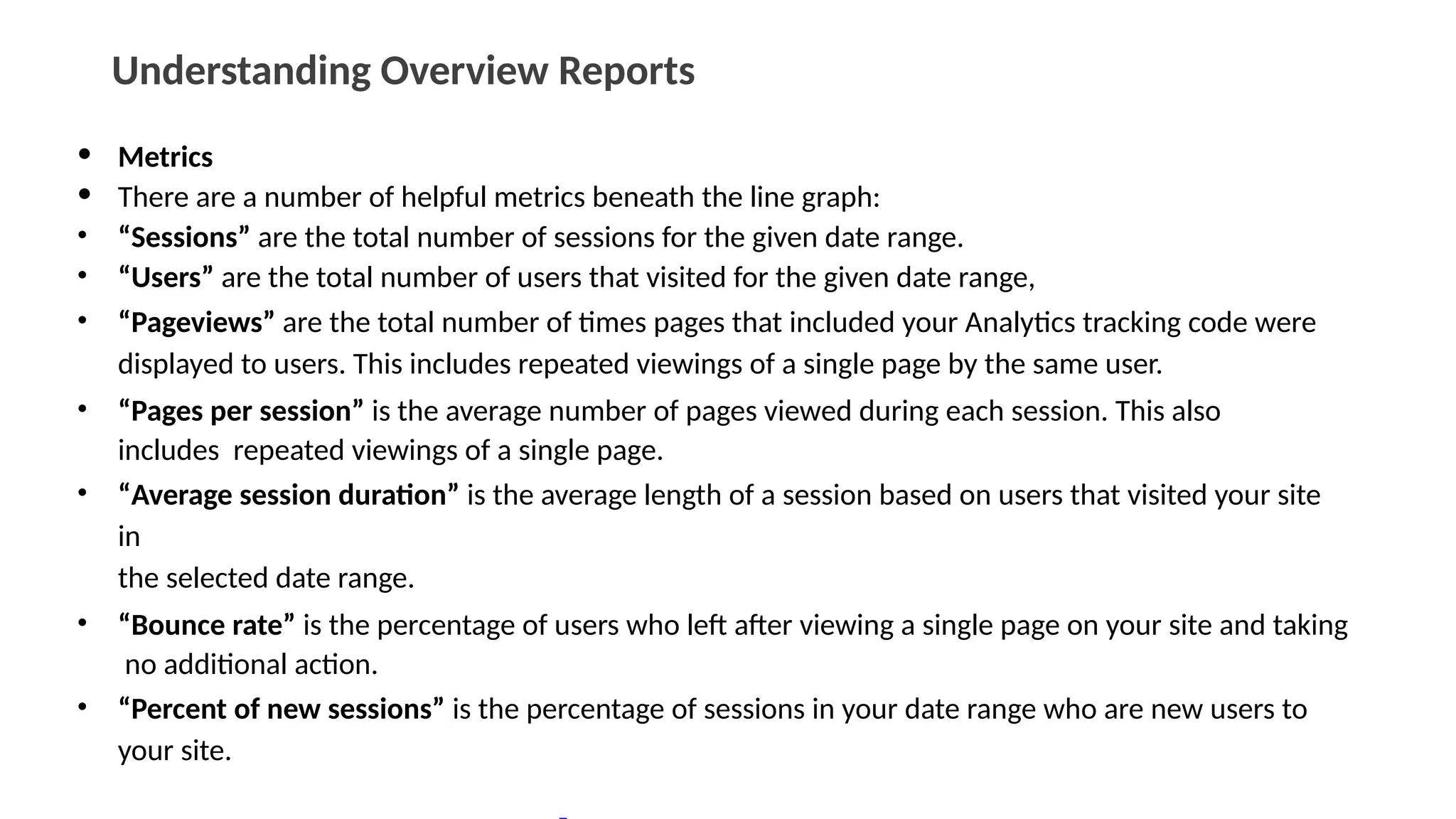Understanding Overview Reports
• Metrics
• There are a number of helpful metrics beneath the line graph:
• “Sessions” are the total number of sessions for the given date range.
• “Users” are the total number of users that visited for the given date range,
• “Pageviews” are the total number of times pages that included your Analytics tracking code were
displayed to users. This includes repeated viewings of a single page by the same user.
• “Pages per session” is the average number of pages viewed during each session. This also
includes repeated viewings of a single page.
• “Average session duration” is the average length of a session based on users that visited your site
in
the selected date range.
• “Bounce rate” is the percentage of users who left after viewing a single page on your site and taking
no additional action.
• “Percent of new sessions” is the percentage of sessions in your date range who are new users to
your site.
 
