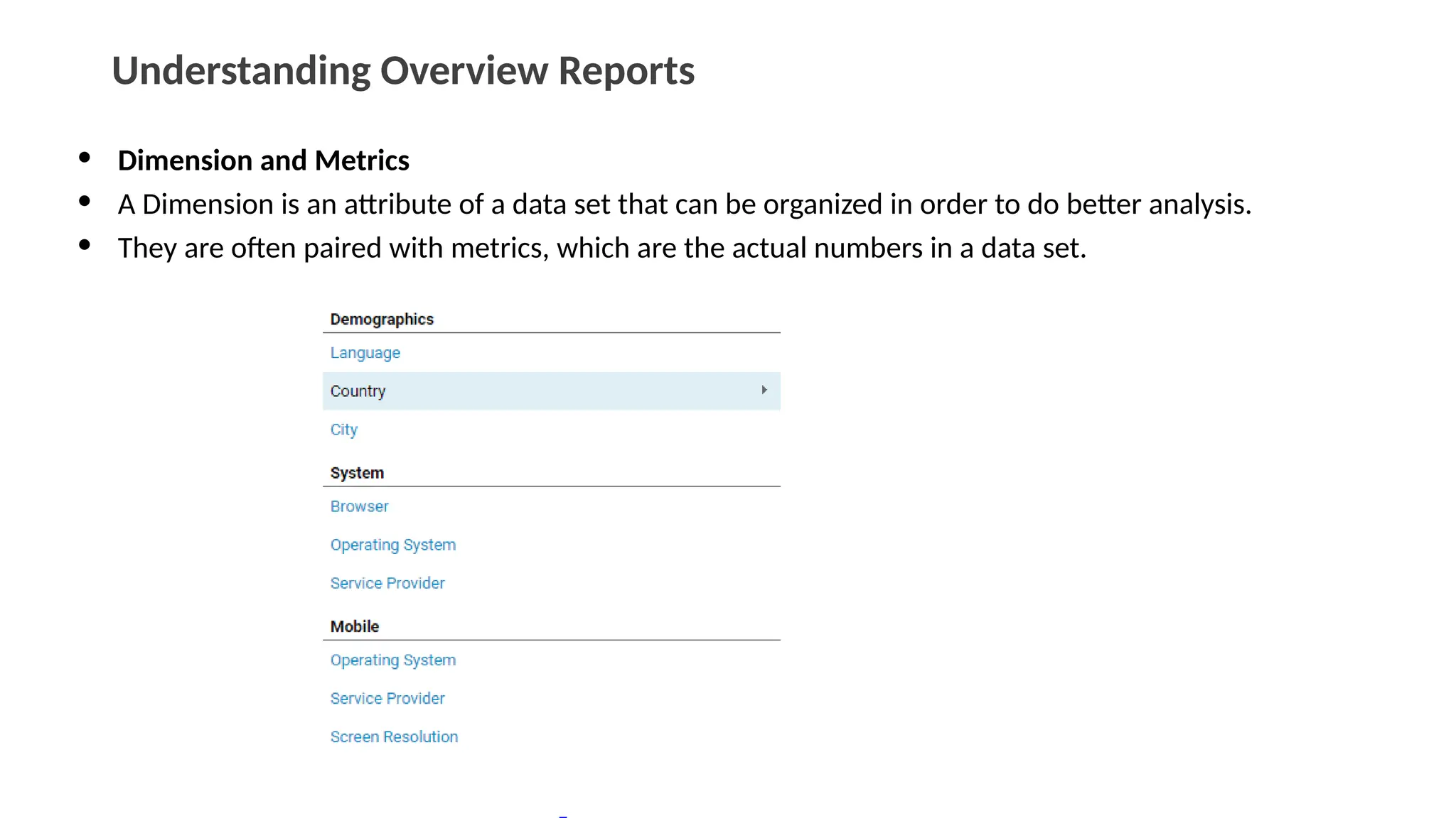 Understanding Overview Reports
• Dimension and Metrics
• A Dimension is an attribute of a data set that can be organized in order to do better analysis.
• They are often paired with metrics, which are the actual numbers in a data set.
 