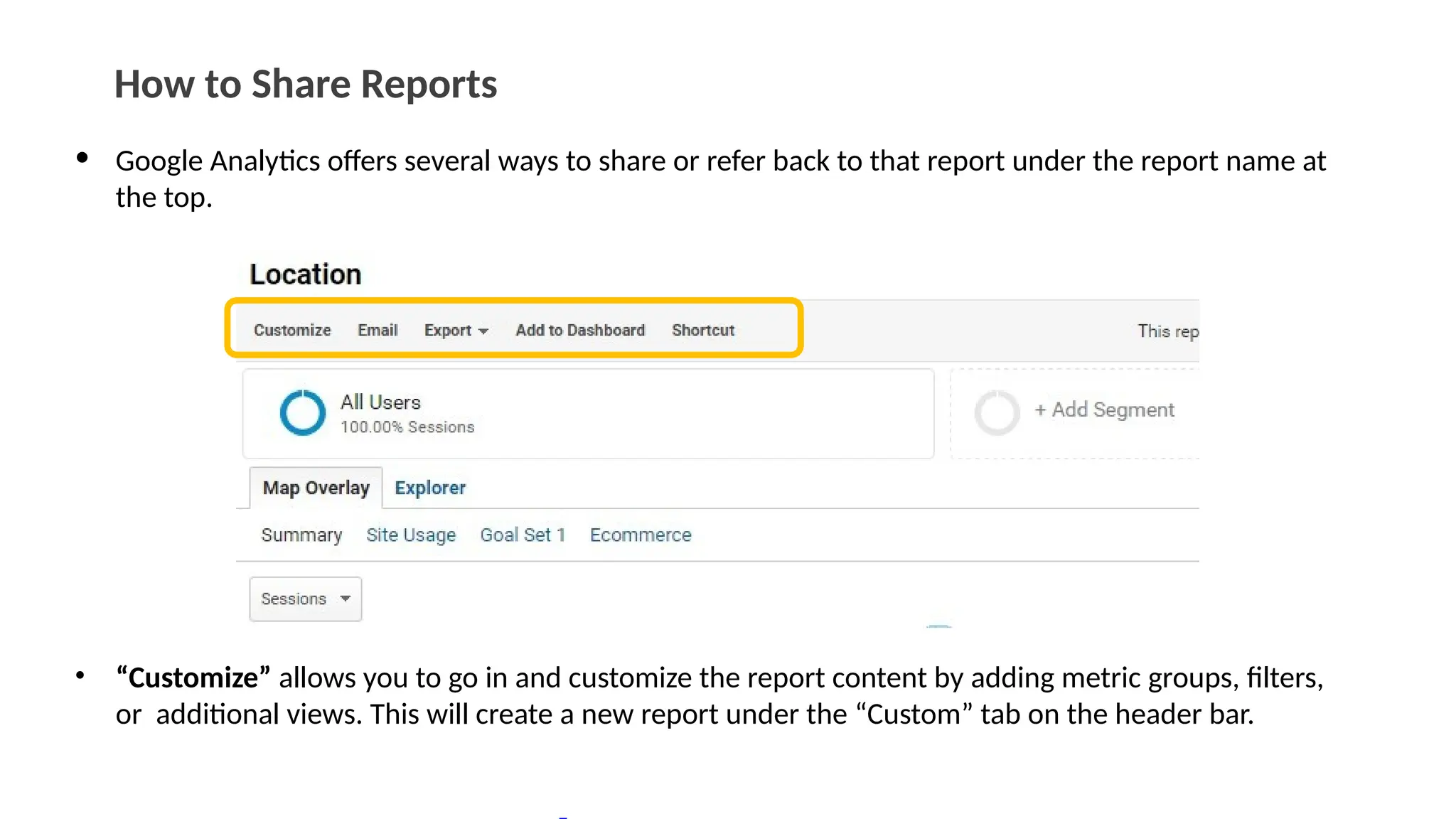 How to Share Reports
• Google Analytics offers several ways to share or refer back to that report under the report name at
the top.
• “Customize” allows you to go in and customize the report content by adding metric groups, filters,
or additional views. This will create a new report under the “Custom” tab on the header bar.
 