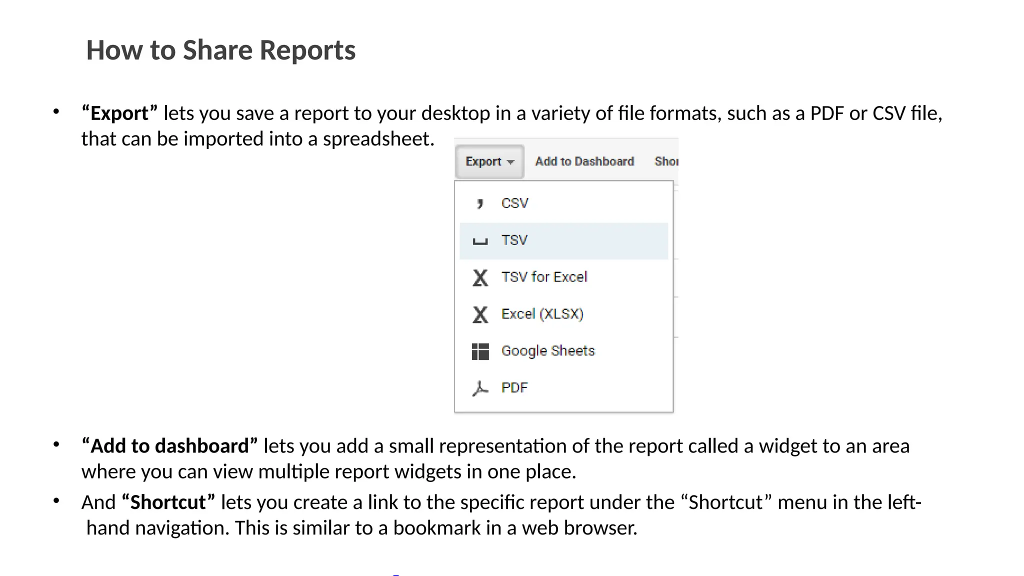 How to Share Reports
• “Export” lets you save a report to your desktop in a variety of file formats, such as a PDF or CSV file,
that can be imported into a spreadsheet.
• “Add to dashboard” lets you add a small representation of the report called a widget to an area
where you can view multiple report widgets in one place.
• And “Shortcut” lets you create a link to the specific report under the “Shortcut” menu in the left-
hand navigation. This is similar to a bookmark in a web browser.
 