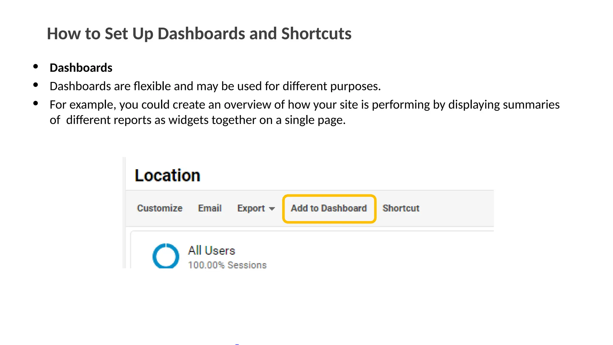 How to Set Up Dashboards and Shortcuts
• Dashboards
• Dashboards are flexible and may be used for different purposes.
• For example, you could create an overview of how your site is performing by displaying summaries
of different reports as widgets together on a single page.
 