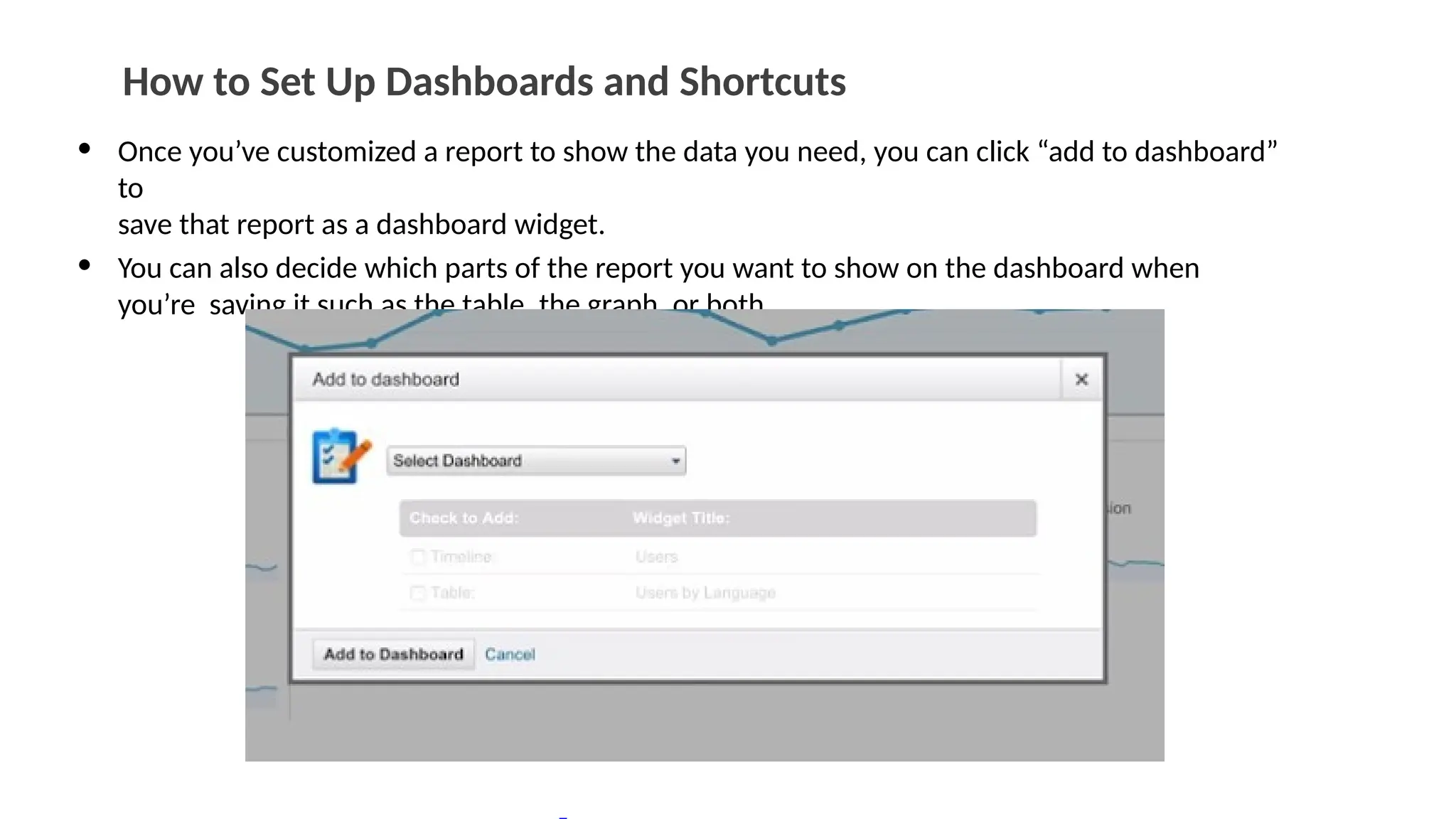 How to Set Up Dashboards and Shortcuts
• Once you’ve customized a report to show the data you need, you can click “add to dashboard”
to
save that report as a dashboard widget.
• You can also decide which parts of the report you want to show on the dashboard when
you’re saving it such as the table, the graph, or both.
 