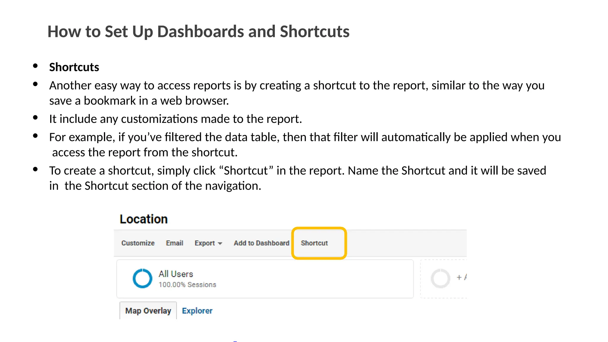 How to Set Up Dashboards and Shortcuts
• Shortcuts
• Another easy way to access reports is by creating a shortcut to the report, similar to the way you
save a bookmark in a web browser.
• It include any customizations made to the report.
• For example, if you’ve filtered the data table, then that filter will automatically be applied when you
access the report from the shortcut.
• To create a shortcut, simply click “Shortcut” in the report. Name the Shortcut and it will be saved
in the Shortcut section of the navigation.
 