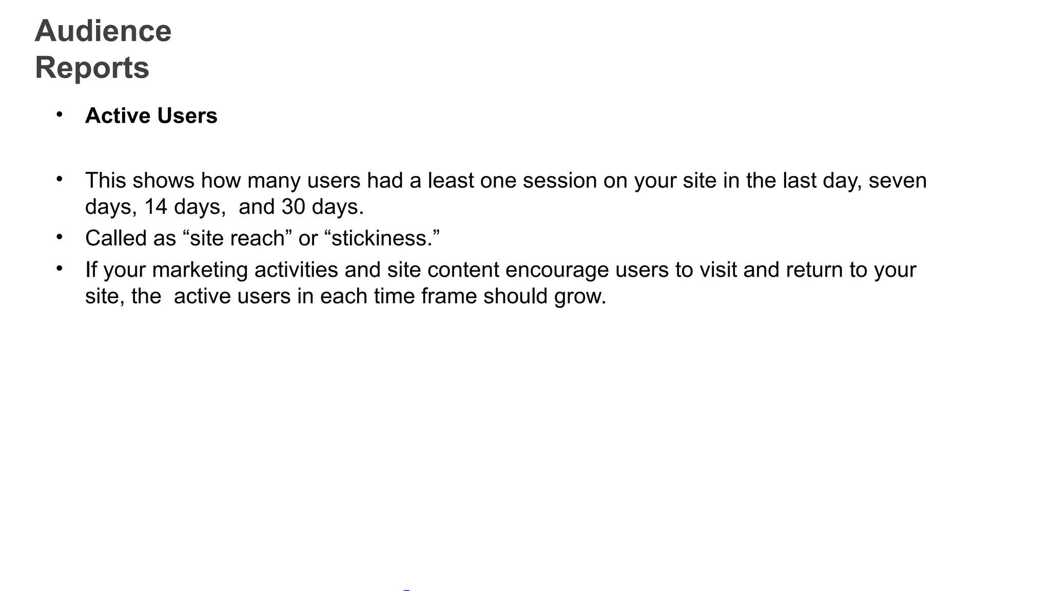 Audience
Reports
• Active Users
• This shows how many users had a least one session on your site in the last day, seven
days, 14 days, and 30 days.
• Called as “site reach” or “stickiness.”
• If your marketing activities and site content encourage users to visit and return to your
site, the active users in each time frame should grow.
 
