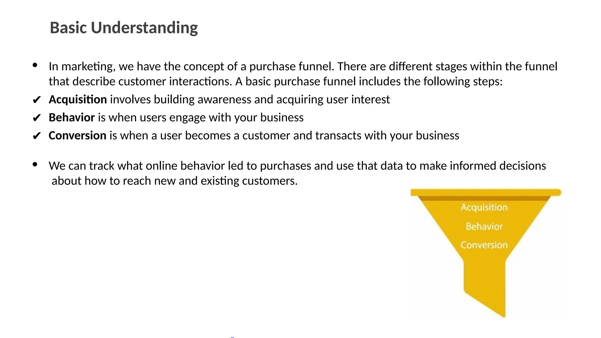 Basic Understanding
• In marketing, we have the concept of a purchase funnel. There are different stages within the funnel
that describe customer interactions. A basic purchase funnel includes the following steps:
✔ Acquisition involves building awareness and acquiring user interest
✔ Behavior is when users engage with your business
✔ Conversion is when a user becomes a customer and transacts with your business
• We can track what online behavior led to purchases and use that data to make informed decisions
about how to reach new and existing customers.
 