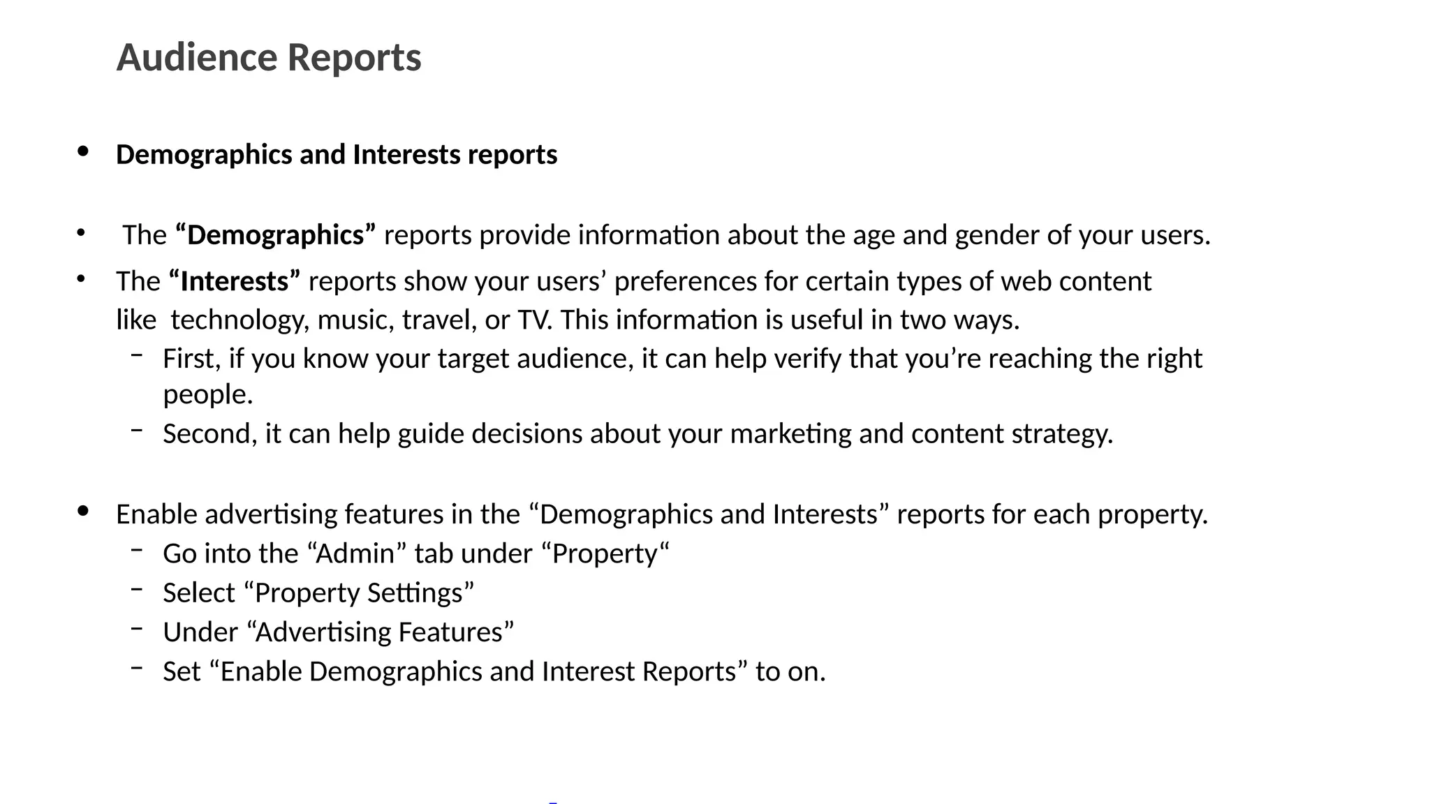 Audience Reports
• Demographics and Interests reports
• The “Demographics” reports provide information about the age and gender of your users.
• The “Interests” reports show your users’ preferences for certain types of web content
like technology, music, travel, or TV. This information is useful in two ways.
– First, if you know your target audience, it can help verify that you’re reaching the right
people.
– Second, it can help guide decisions about your marketing and content strategy.
• Enable advertising features in the “Demographics and Interests” reports for each property.
– Go into the “Admin” tab under “Property“
– Select “Property Settings”
– Under “Advertising Features”
– Set “Enable Demographics and Interest Reports” to on.
 