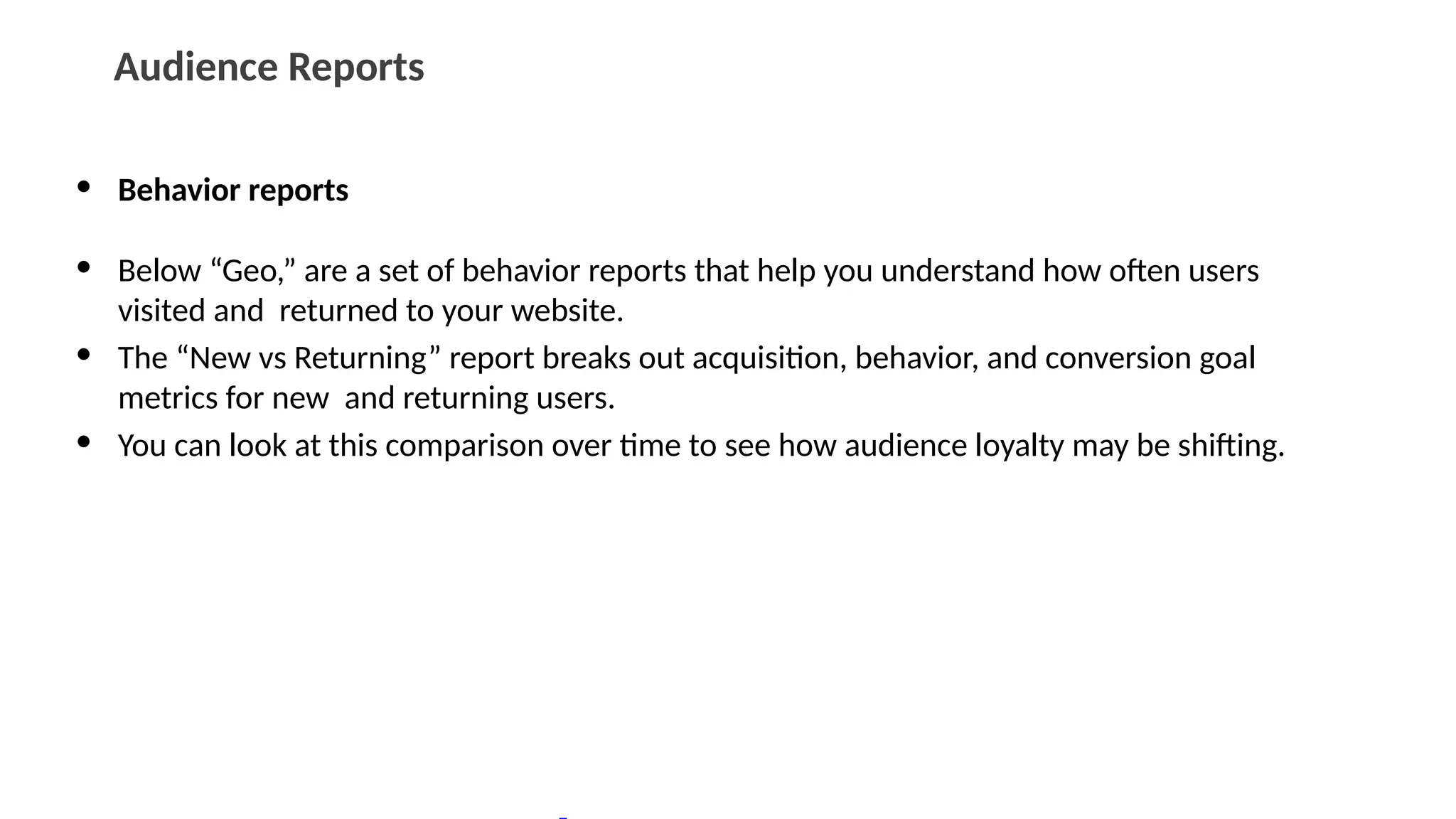 Audience Reports
• Behavior reports
• Below “Geo,” are a set of behavior reports that help you understand how often users
visited and returned to your website.
• The “New vs Returning” report breaks out acquisition, behavior, and conversion goal
metrics for new and returning users.
• You can look at this comparison over time to see how audience loyalty may be shifting.
 