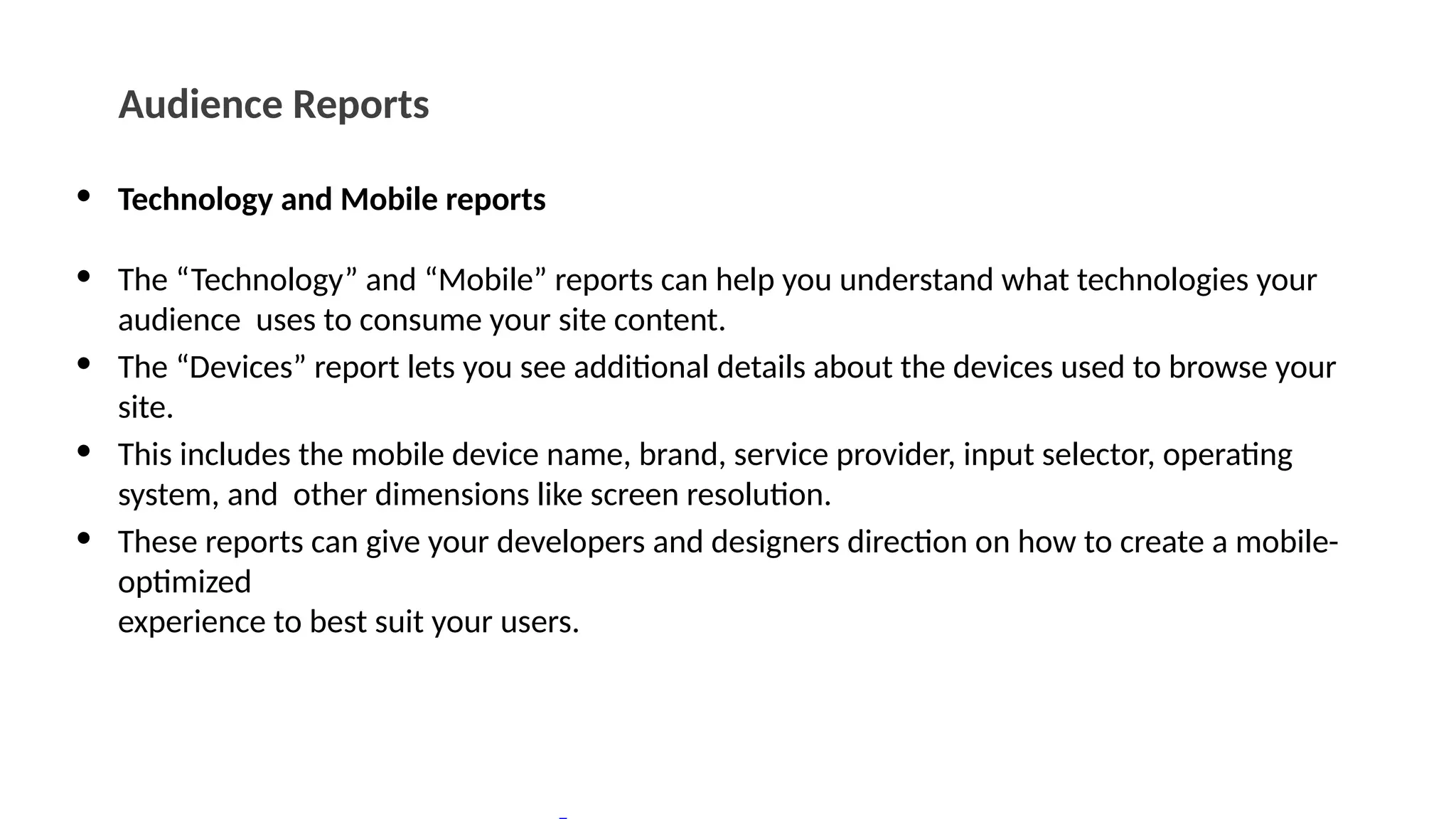 Audience Reports
• Technology and Mobile reports
• The “Technology” and “Mobile” reports can help you understand what technologies your
audience uses to consume your site content.
• The “Devices” report lets you see additional details about the devices used to browse your
site.
• This includes the mobile device name, brand, service provider, input selector, operating
system, and other dimensions like screen resolution.
• These reports can give your developers and designers direction on how to create a mobile-
optimized
experience to best suit your users.
 