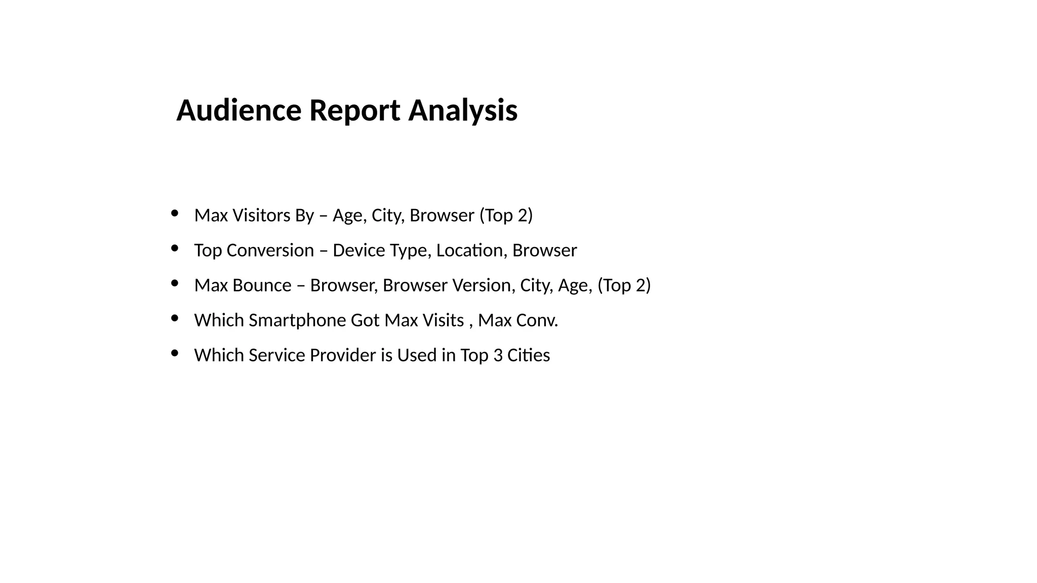 • Max Visitors By – Age, City, Browser (Top 2)
• Top Conversion – Device Type, Location, Browser
• Max Bounce – Browser, Browser Version, City, Age, (Top 2)
• Which Smartphone Got Max Visits , Max Conv.
• Which Service Provider is Used in Top 3 Cities
Audience Report Analysis
 