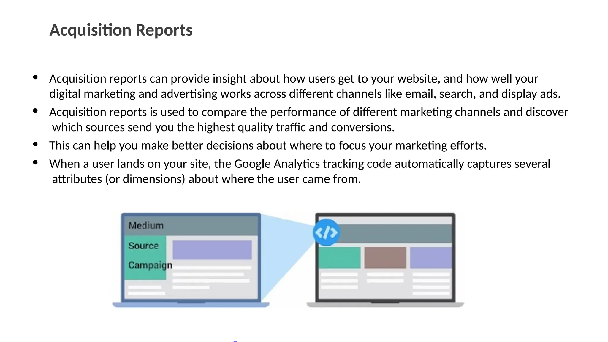 Acquisition Reports
• Acquisition reports can provide insight about how users get to your website, and how well your
digital marketing and advertising works across different channels like email, search, and display ads.
• Acquisition reports is used to compare the performance of different marketing channels and discover
which sources send you the highest quality traffic and conversions.
• This can help you make better decisions about where to focus your marketing efforts.
• When a user lands on your site, the Google Analytics tracking code automatically captures several
attributes (or dimensions) about where the user came from.
 