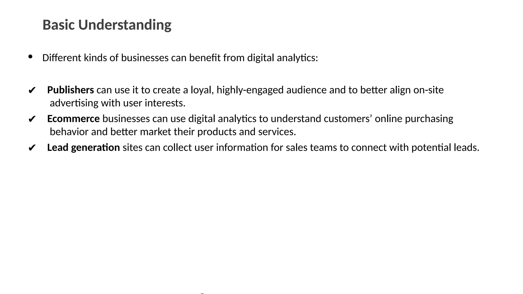 Basic Understanding
• Different kinds of businesses can benefit from digital analytics:
✔ Publishers can use it to create a loyal, highly-engaged audience and to better align on-site
advertising with user interests.
✔ Ecommerce businesses can use digital analytics to understand customers’ online purchasing
behavior and better market their products and services.
✔ Lead generation sites can collect user information for sales teams to connect with potential leads.
 
