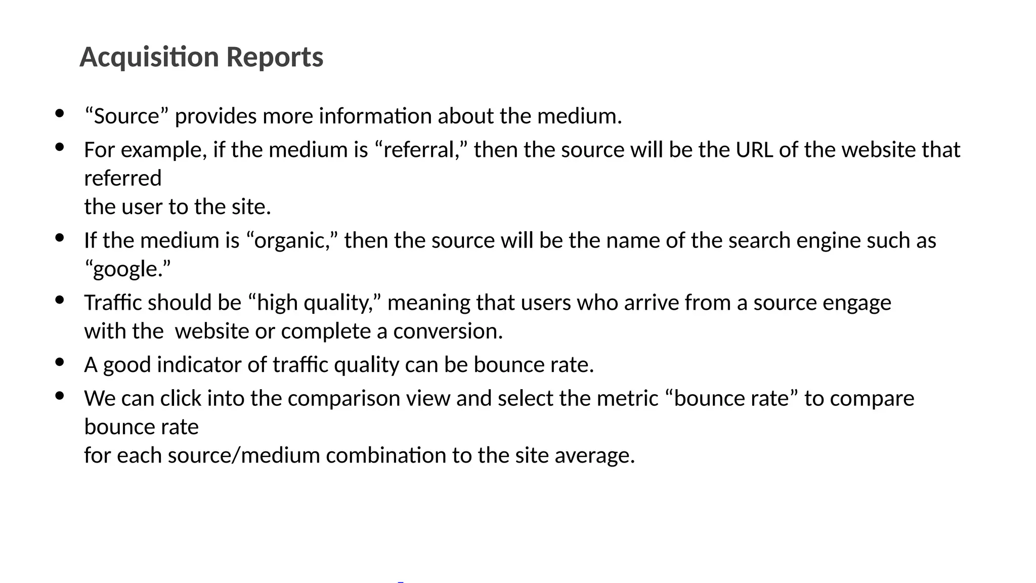 Acquisition Reports
• “Source” provides more information about the medium.
• For example, if the medium is “referral,” then the source will be the URL of the website that
referred
the user to the site.
• If the medium is “organic,” then the source will be the name of the search engine such as
“google.”
• Traffic should be “high quality,” meaning that users who arrive from a source engage
with the website or complete a conversion.
• A good indicator of traffic quality can be bounce rate.
• We can click into the comparison view and select the metric “bounce rate” to compare
bounce rate
for each source/medium combination to the site average.
 