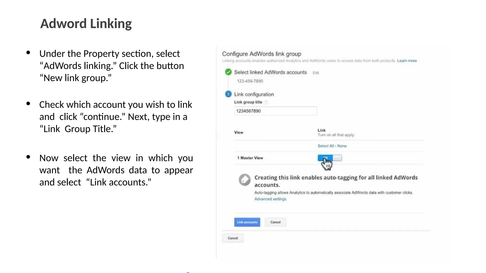 Adword Linking
• Under the Property section, select
“AdWords linking.” Click the button
“New link group.”
• Check which account you wish to link
and click “continue.” Next, type in a
“Link Group Title.”
• Now select the view in which you
want the AdWords data to appear
and select “Link accounts.”
 