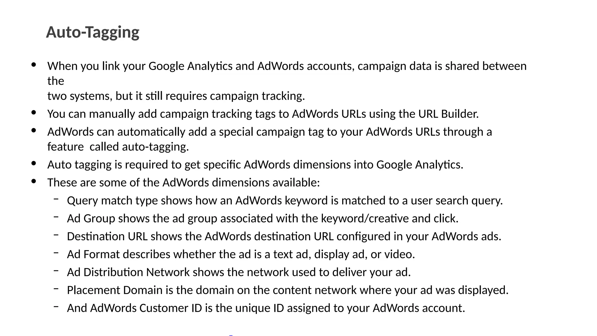 Auto-Tagging
• When you link your Google Analytics and AdWords accounts, campaign data is shared between
the
two systems, but it still requires campaign tracking.
• You can manually add campaign tracking tags to AdWords URLs using the URL Builder.
• AdWords can automatically add a special campaign tag to your AdWords URLs through a
feature called auto-tagging.
• Auto tagging is required to get specific AdWords dimensions into Google Analytics.
• These are some of the AdWords dimensions available:
– Query match type shows how an AdWords keyword is matched to a user search query.
– Ad Group shows the ad group associated with the keyword/creative and click.
– Destination URL shows the AdWords destination URL configured in your AdWords ads.
– Ad Format describes whether the ad is a text ad, display ad, or video.
– Ad Distribution Network shows the network used to deliver your ad.
– Placement Domain is the domain on the content network where your ad was displayed.
– And AdWords Customer ID is the unique ID assigned to your AdWords account.
 