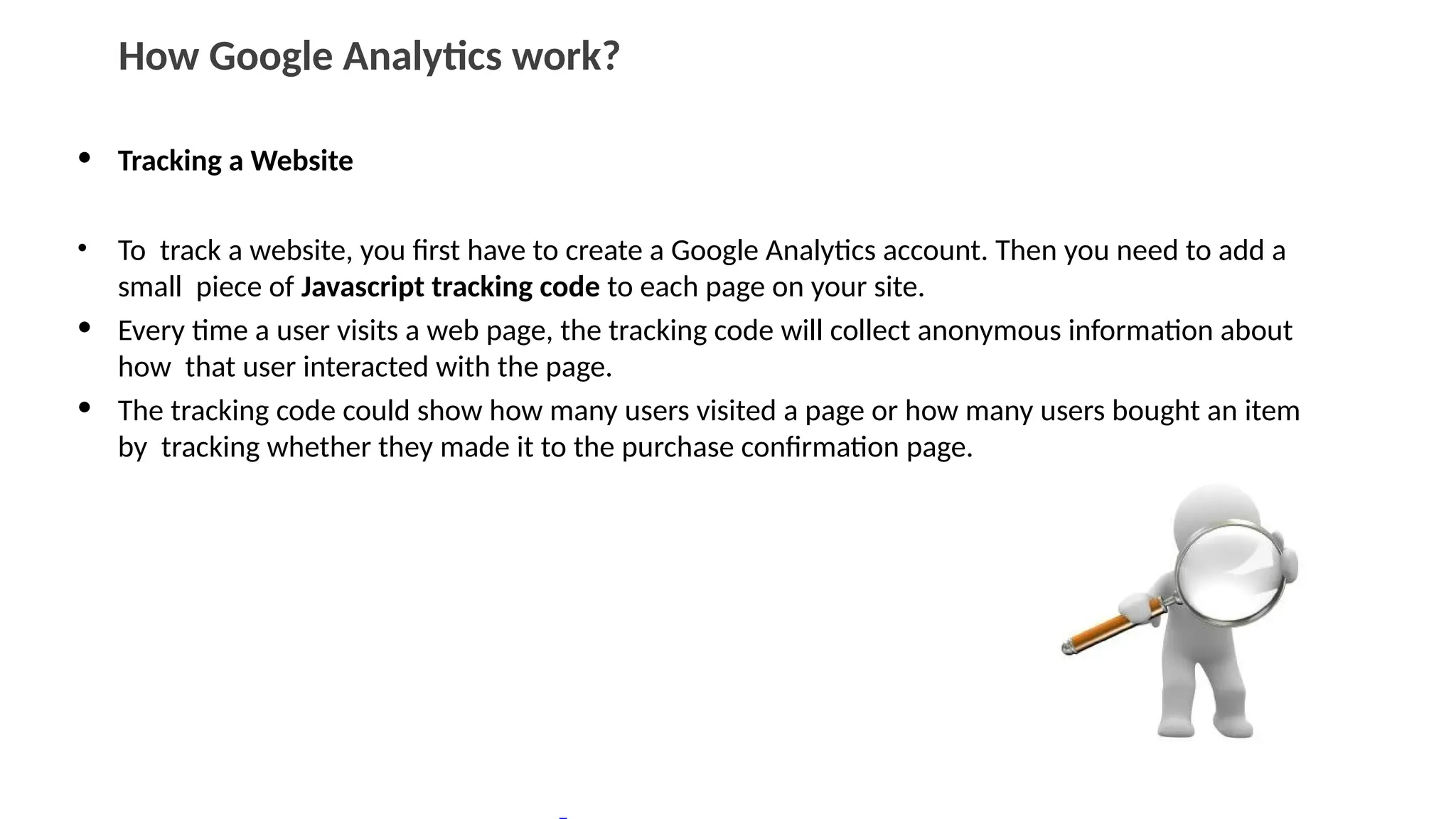 How Google Analytics work?
• Tracking a Website
• To track a website, you first have to create a Google Analytics account. Then you need to add a
small piece of Javascript tracking code to each page on your site.
• Every time a user visits a web page, the tracking code will collect anonymous information about
how that user interacted with the page.
• The tracking code could show how many users visited a page or how many users bought an item
by tracking whether they made it to the purchase confirmation page.
 