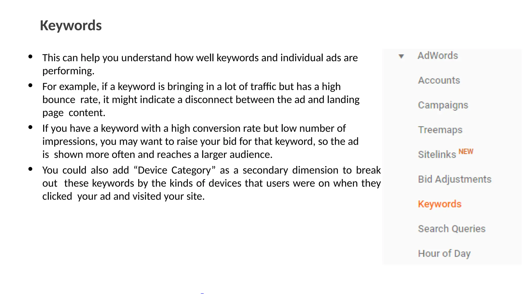 Keywords
• This can help you understand how well keywords and individual ads are
performing.
• For example, if a keyword is bringing in a lot of traffic but has a high
bounce rate, it might indicate a disconnect between the ad and landing
page content.
• If you have a keyword with a high conversion rate but low number of
impressions, you may want to raise your bid for that keyword, so the ad
is shown more often and reaches a larger audience.
• You could also add “Device Category” as a secondary dimension to break
out these keywords by the kinds of devices that users were on when they
clicked your ad and visited your site.
 