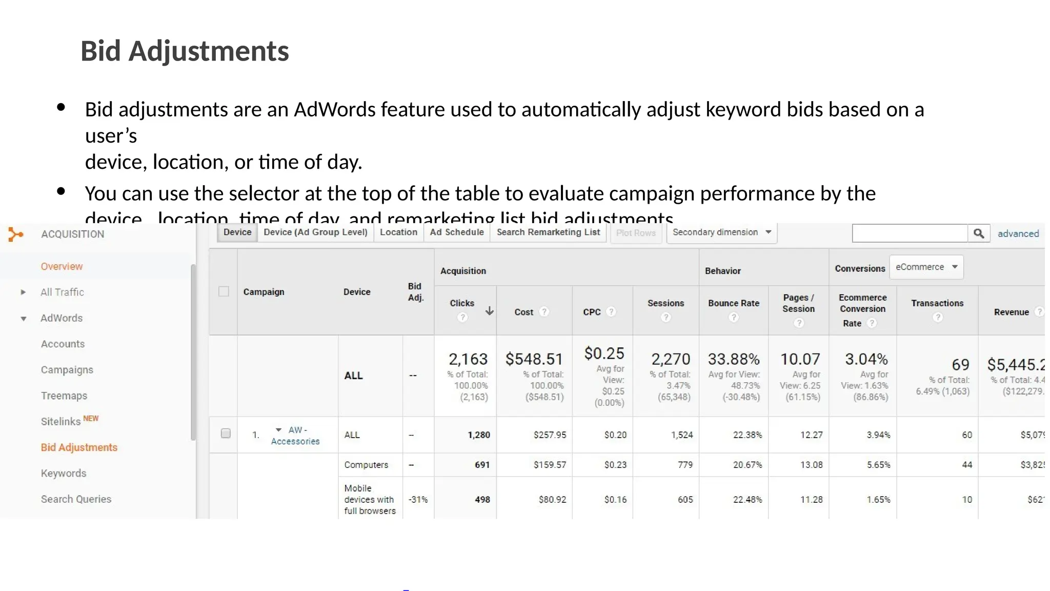 Bid Adjustments
• Bid adjustments are an AdWords feature used to automatically adjust keyword bids based on a
user’s
device, location, or time of day.
• You can use the selector at the top of the table to evaluate campaign performance by the
device, location, time of day, and remarketing list bid adjustments.
 