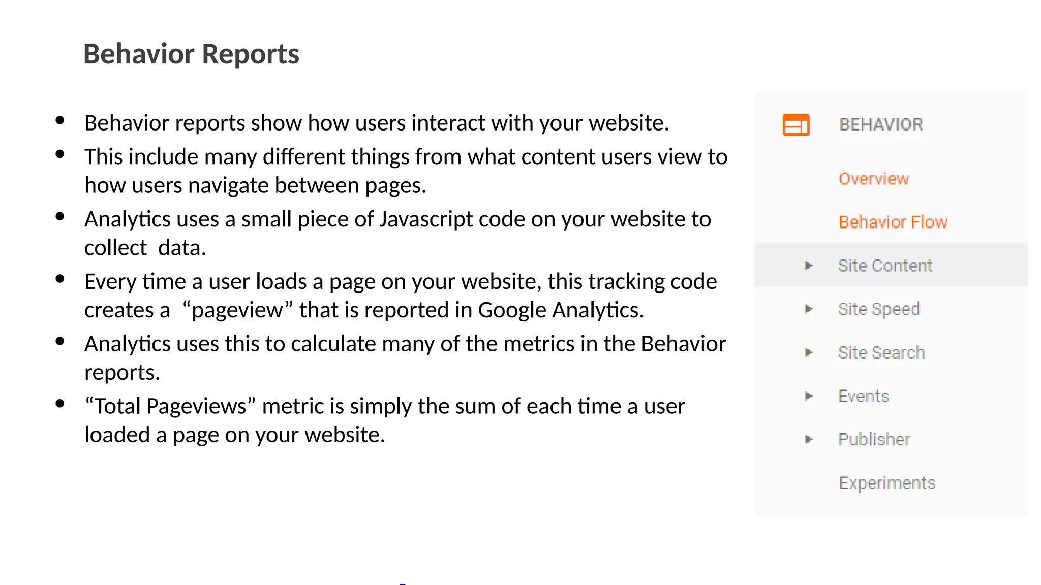 Behavior Reports
• Behavior reports show how users interact with your website.
• This include many different things from what content users view to
how users navigate between pages.
• Analytics uses a small piece of Javascript code on your website to
collect data.
• Every time a user loads a page on your website, this tracking code
creates a “pageview” that is reported in Google Analytics.
• Analytics uses this to calculate many of the metrics in the Behavior
reports.
• “Total Pageviews” metric is simply the sum of each time a user
loaded a page on your website.
 