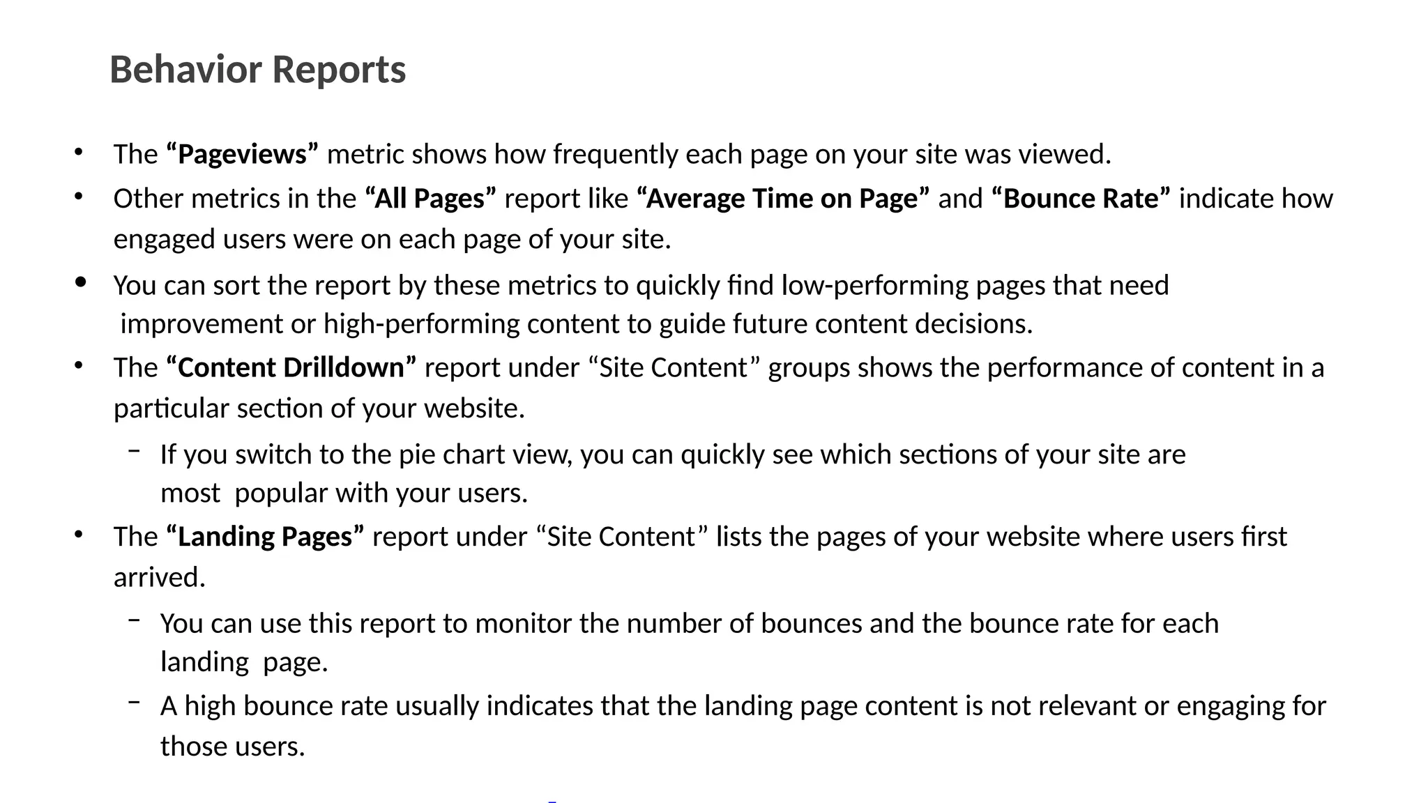 Behavior Reports
• The “Pageviews” metric shows how frequently each page on your site was viewed.
• Other metrics in the “All Pages” report like “Average Time on Page” and “Bounce Rate” indicate how
engaged users were on each page of your site.
• You can sort the report by these metrics to quickly find low-performing pages that need
improvement or high-performing content to guide future content decisions.
• The “Content Drilldown” report under “Site Content” groups shows the performance of content in a
particular section of your website.
– If you switch to the pie chart view, you can quickly see which sections of your site are
most popular with your users.
• The “Landing Pages” report under “Site Content” lists the pages of your website where users first
arrived.
– You can use this report to monitor the number of bounces and the bounce rate for each
landing page.
– A high bounce rate usually indicates that the landing page content is not relevant or engaging for
those users.
 