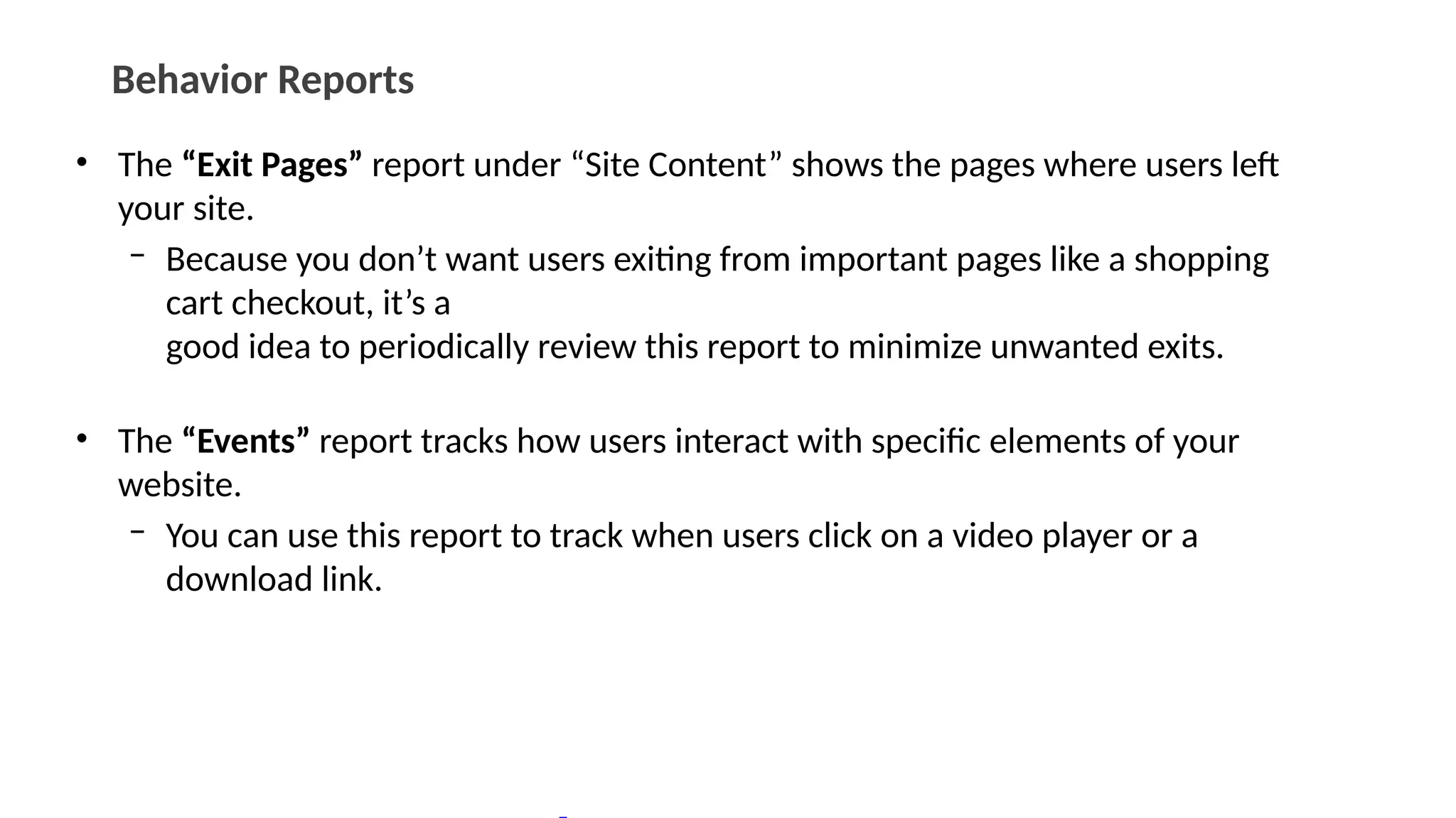 Behavior Reports
• The “Exit Pages” report under “Site Content” shows the pages where users left
your site.
– Because you don’t want users exiting from important pages like a shopping
cart checkout, it’s a
good idea to periodically review this report to minimize unwanted exits.
• The “Events” report tracks how users interact with specific elements of your
website.
– You can use this report to track when users click on a video player or a
download link.
 