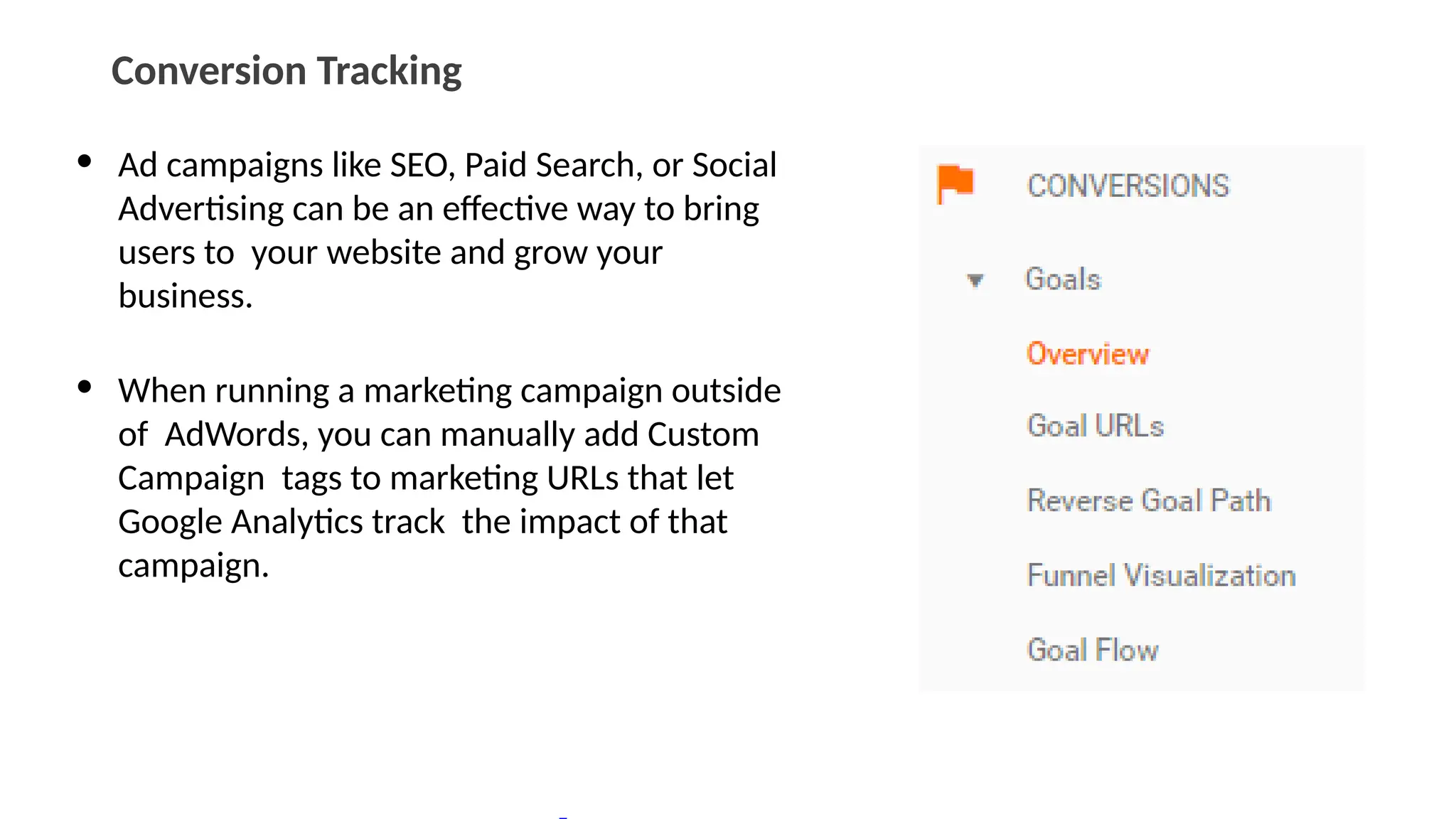 Conversion Tracking
• Ad campaigns like SEO, Paid Search, or Social
Advertising can be an effective way to bring
users to your website and grow your
business.
• When running a marketing campaign outside
of AdWords, you can manually add Custom
Campaign tags to marketing URLs that let
Google Analytics track the impact of that
campaign.
 
