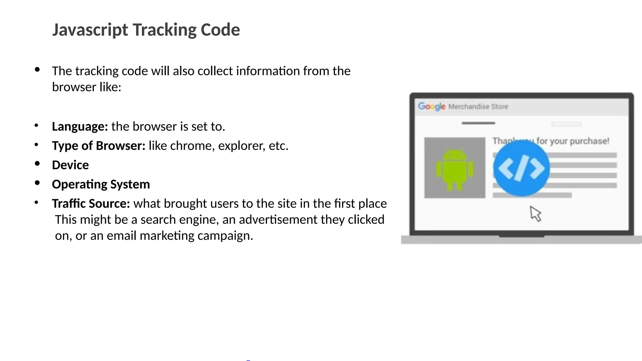 Javascript Tracking Code
• The tracking code will also collect information from the
browser like:
• Language: the browser is set to.
• Type of Browser: like chrome, explorer, etc.
• Device
• Operating System
• Traffic Source: what brought users to the site in the first place
This might be a search engine, an advertisement they clicked
on, or an email marketing campaign.
 