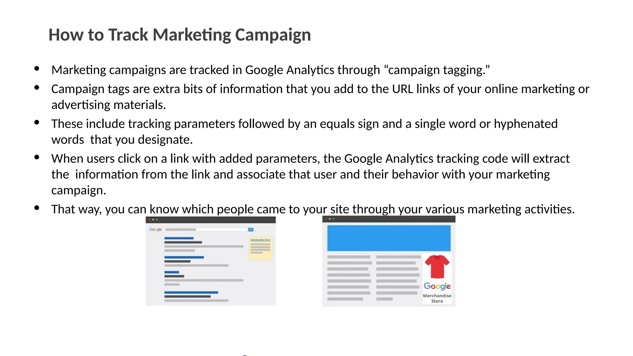 How to Track Marketing Campaign
• Marketing campaigns are tracked in Google Analytics through “campaign tagging.”
• Campaign tags are extra bits of information that you add to the URL links of your online marketing or
advertising materials.
• These include tracking parameters followed by an equals sign and a single word or hyphenated
words that you designate.
• When users click on a link with added parameters, the Google Analytics tracking code will extract
the information from the link and associate that user and their behavior with your marketing
campaign.
• That way, you can know which people came to your site through your various marketing activities.
 