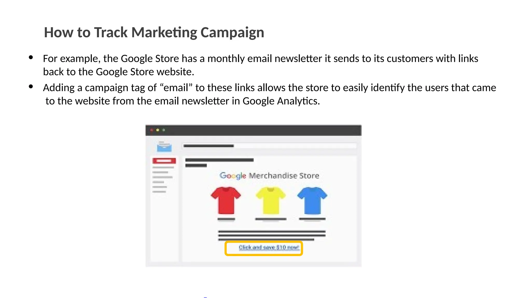 How to Track Marketing Campaign
• For example, the Google Store has a monthly email newsletter it sends to its customers with links
back to the Google Store website.
• Adding a campaign tag of “email” to these links allows the store to easily identify the users that came
to the website from the email newsletter in Google Analytics.
 