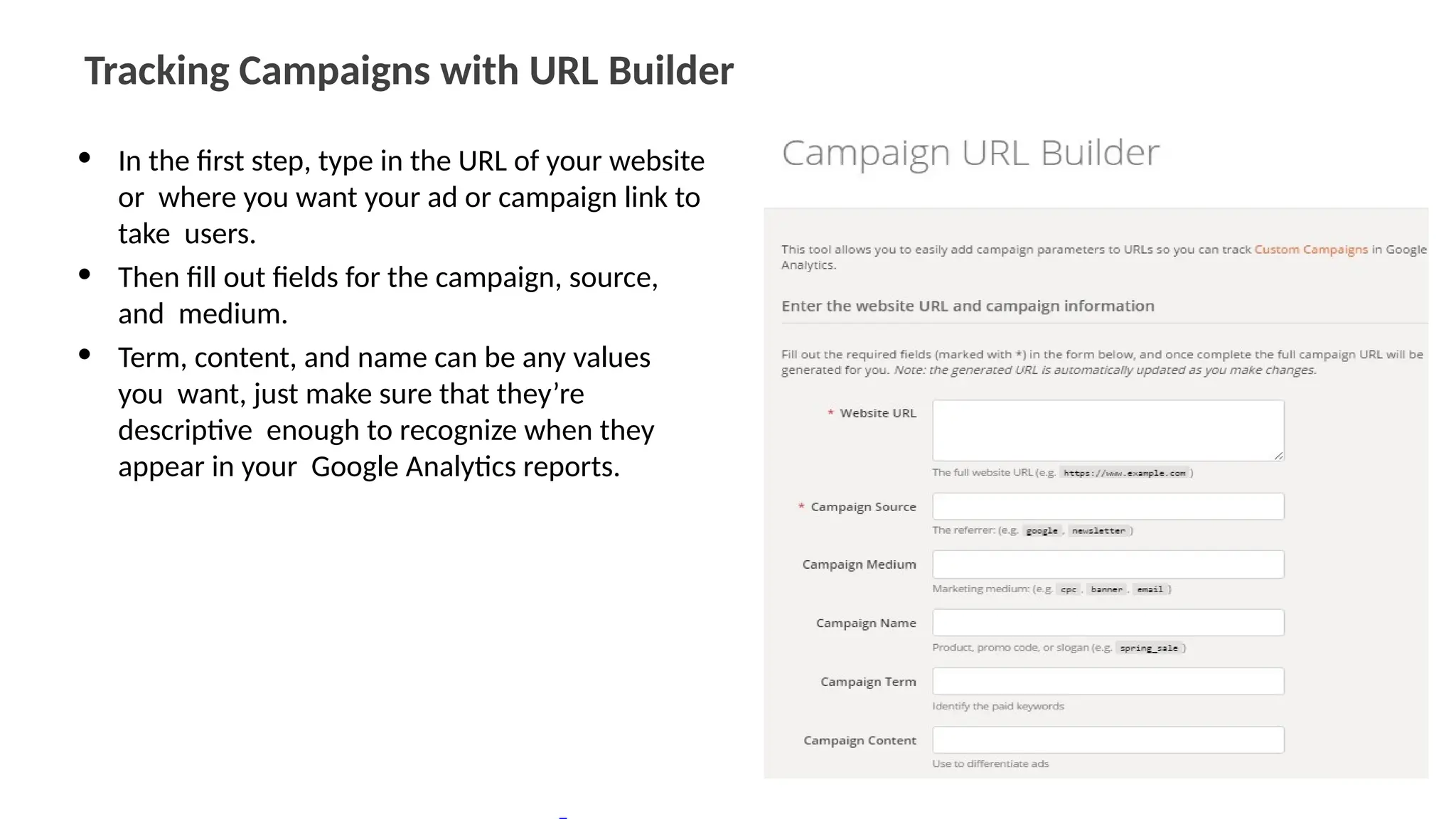 Tracking Campaigns with URL Builder
• In the first step, type in the URL of your website
or where you want your ad or campaign link to
take users.
• Then fill out fields for the campaign, source,
and medium.
• Term, content, and name can be any values
you want, just make sure that they’re
descriptive enough to recognize when they
appear in your Google Analytics reports.
 