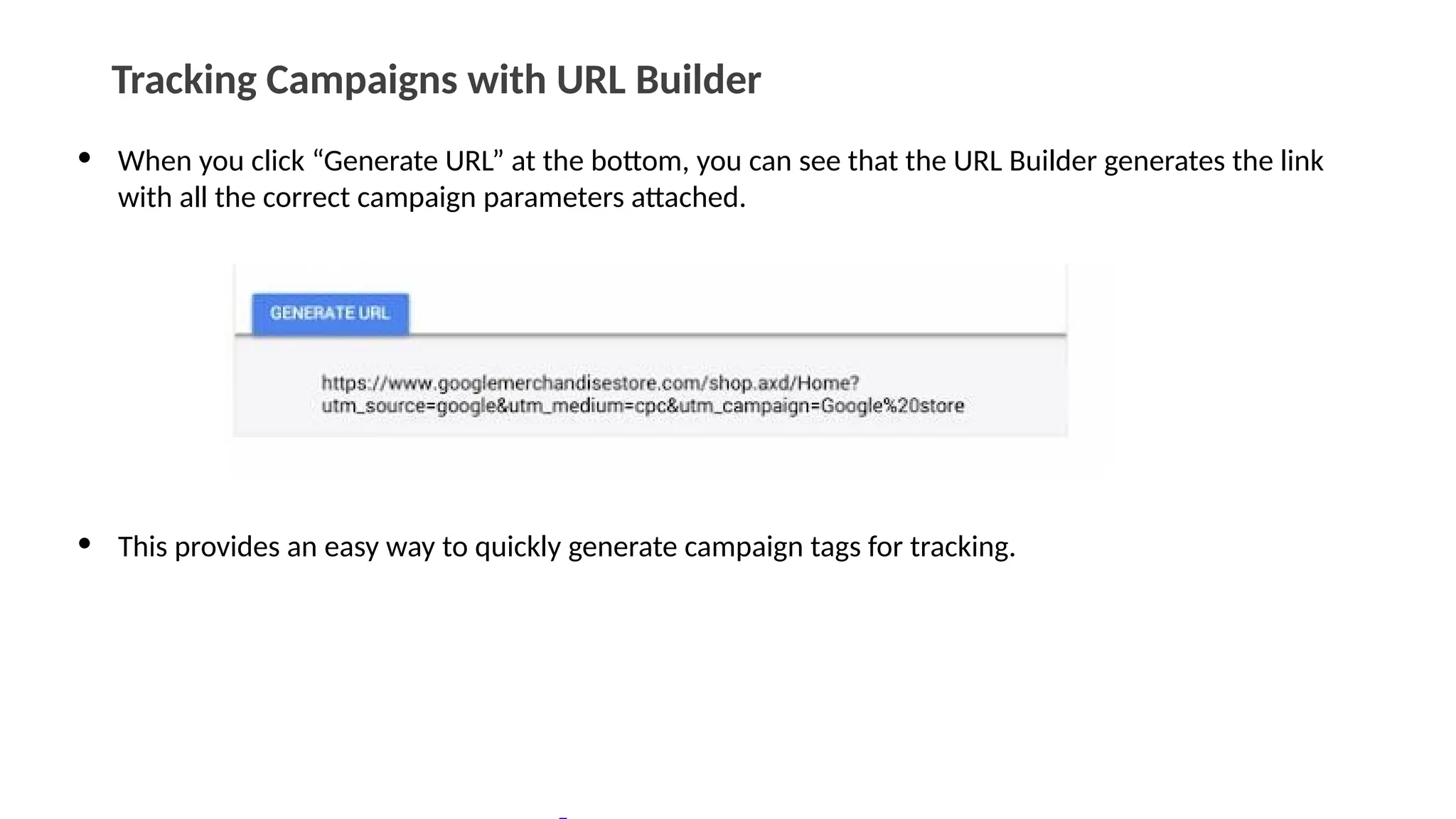Tracking Campaigns with URL Builder
• When you click “Generate URL” at the bottom, you can see that the URL Builder generates the link
with all the correct campaign parameters attached.
• This provides an easy way to quickly generate campaign tags for tracking.
 