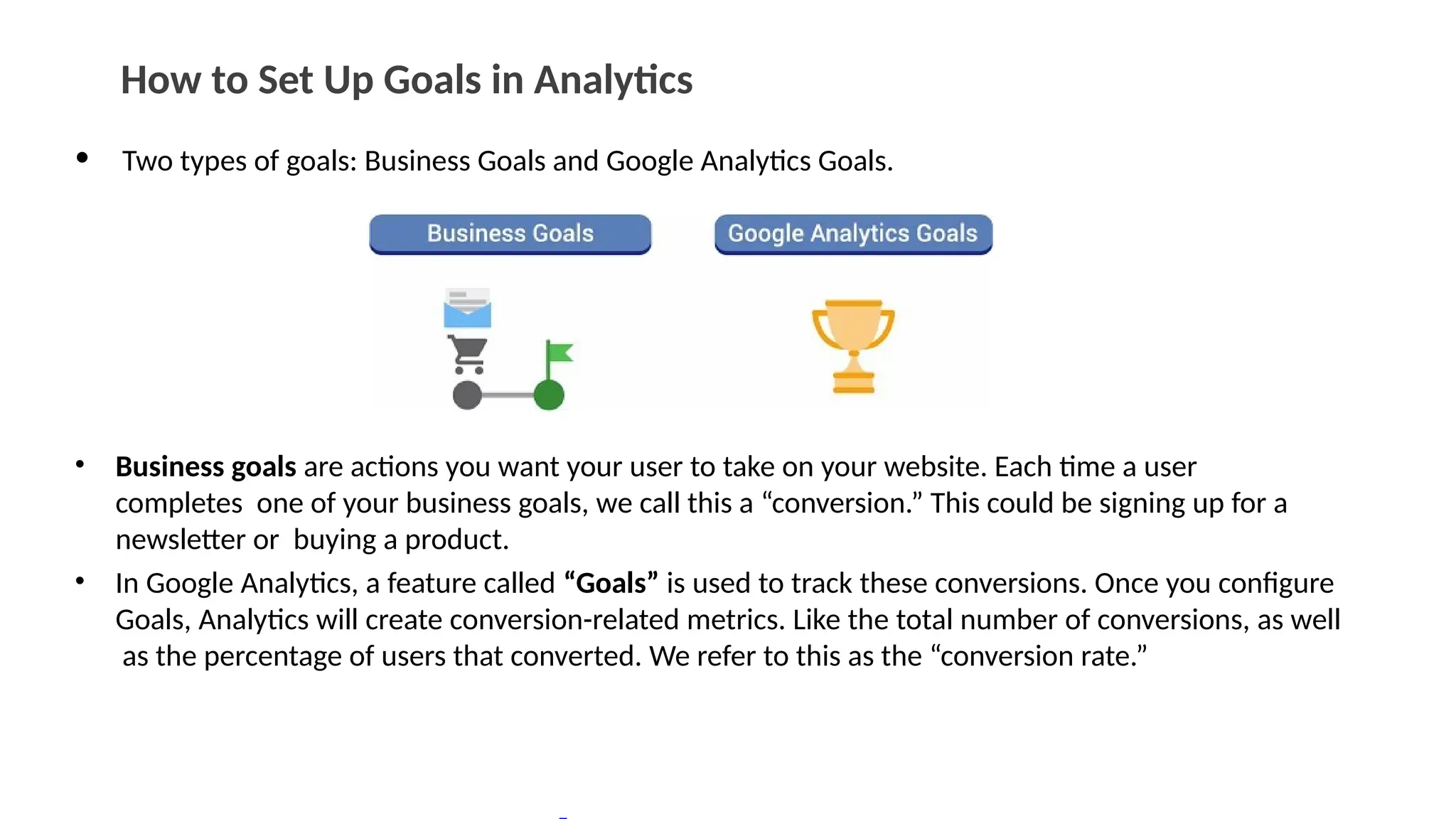 How to Set Up Goals in Analytics
• Two types of goals: Business Goals and Google Analytics Goals.
• Business goals are actions you want your user to take on your website. Each time a user
completes one of your business goals, we call this a “conversion.” This could be signing up for a
newsletter or buying a product.
• In Google Analytics, a feature called “Goals” is used to track these conversions. Once you configure
Goals, Analytics will create conversion-related metrics. Like the total number of conversions, as well
as the percentage of users that converted. We refer to this as the “conversion rate.”
 