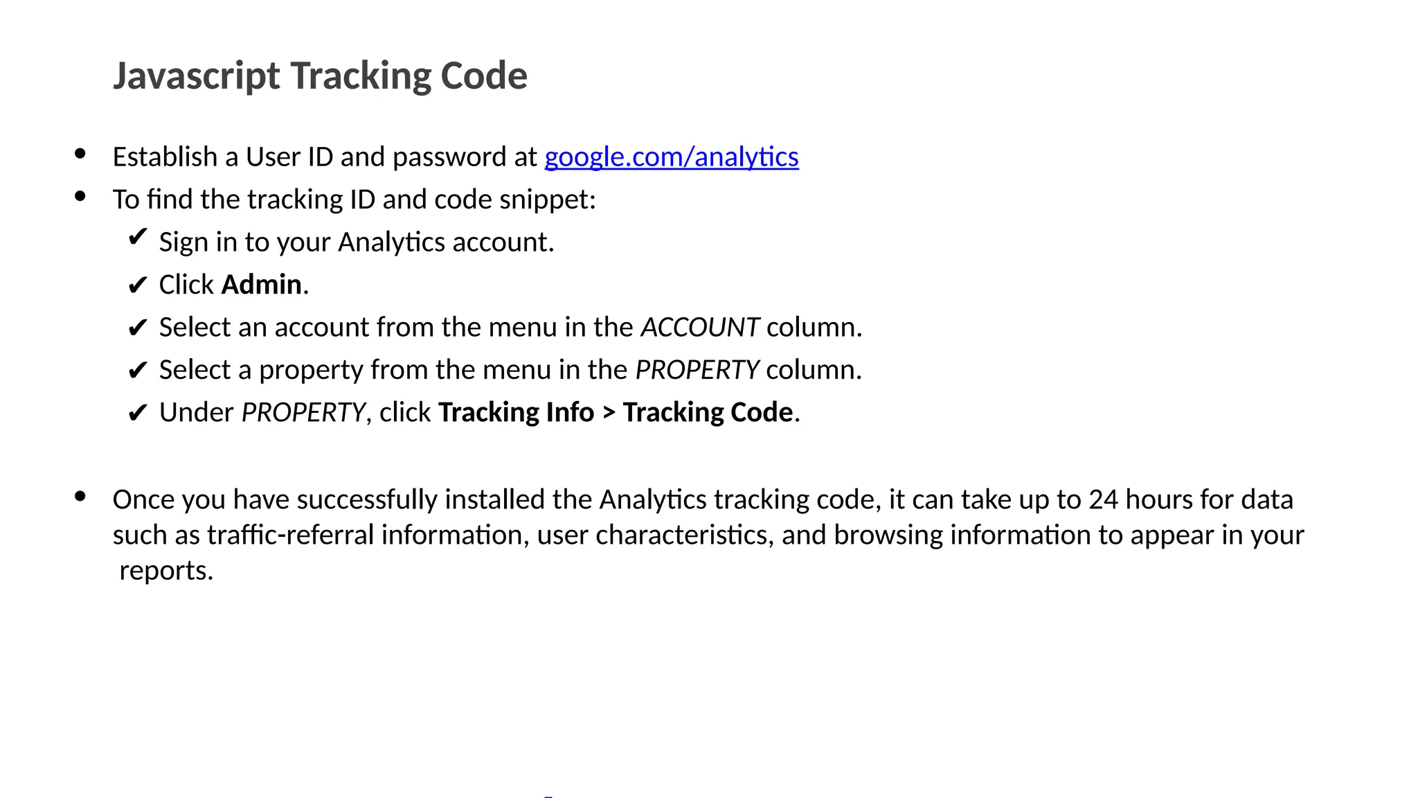 Javascript Tracking Code
• Establish a User ID and password at google.com/analytics
• To find the tracking ID and code snippet:
✔ Sign in to your Analytics account.
✔ Click Admin.
✔ Select an account from the menu in the ACCOUNT column.
✔ Select a property from the menu in the PROPERTY column.
✔ Under PROPERTY, click Tracking Info > Tracking Code.
• Once you have successfully installed the Analytics tracking code, it can take up to 24 hours for data
such as traffic-referral information, user characteristics, and browsing information to appear in your
reports.
 