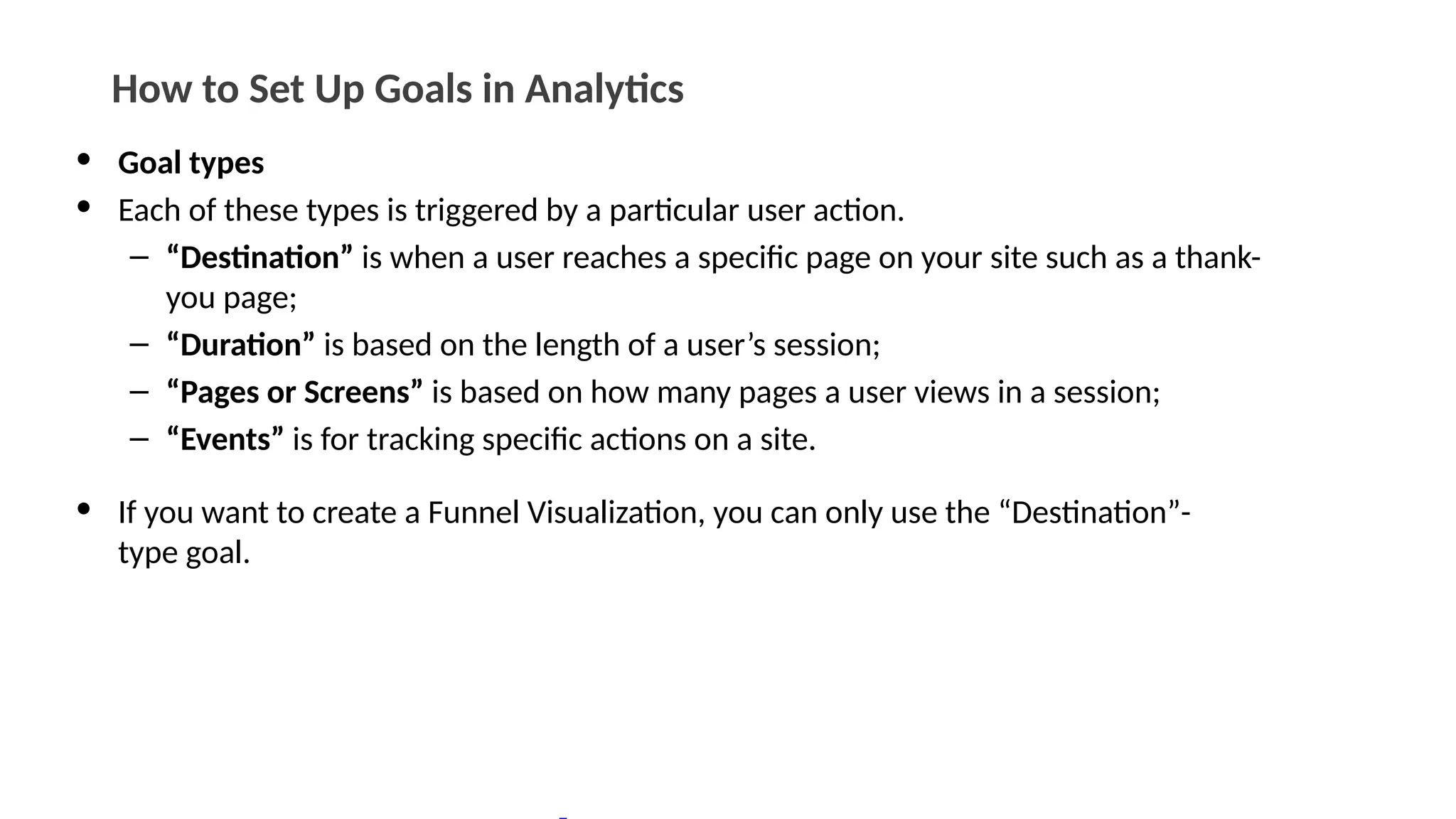 How to Set Up Goals in Analytics
• Goal types
• Each of these types is triggered by a particular user action.
– “Destination” is when a user reaches a specific page on your site such as a thank-
you page;
– “Duration” is based on the length of a user’s session;
– “Pages or Screens” is based on how many pages a user views in a session;
– “Events” is for tracking specific actions on a site.
• If you want to create a Funnel Visualization, you can only use the “Destination”-
type goal.
 