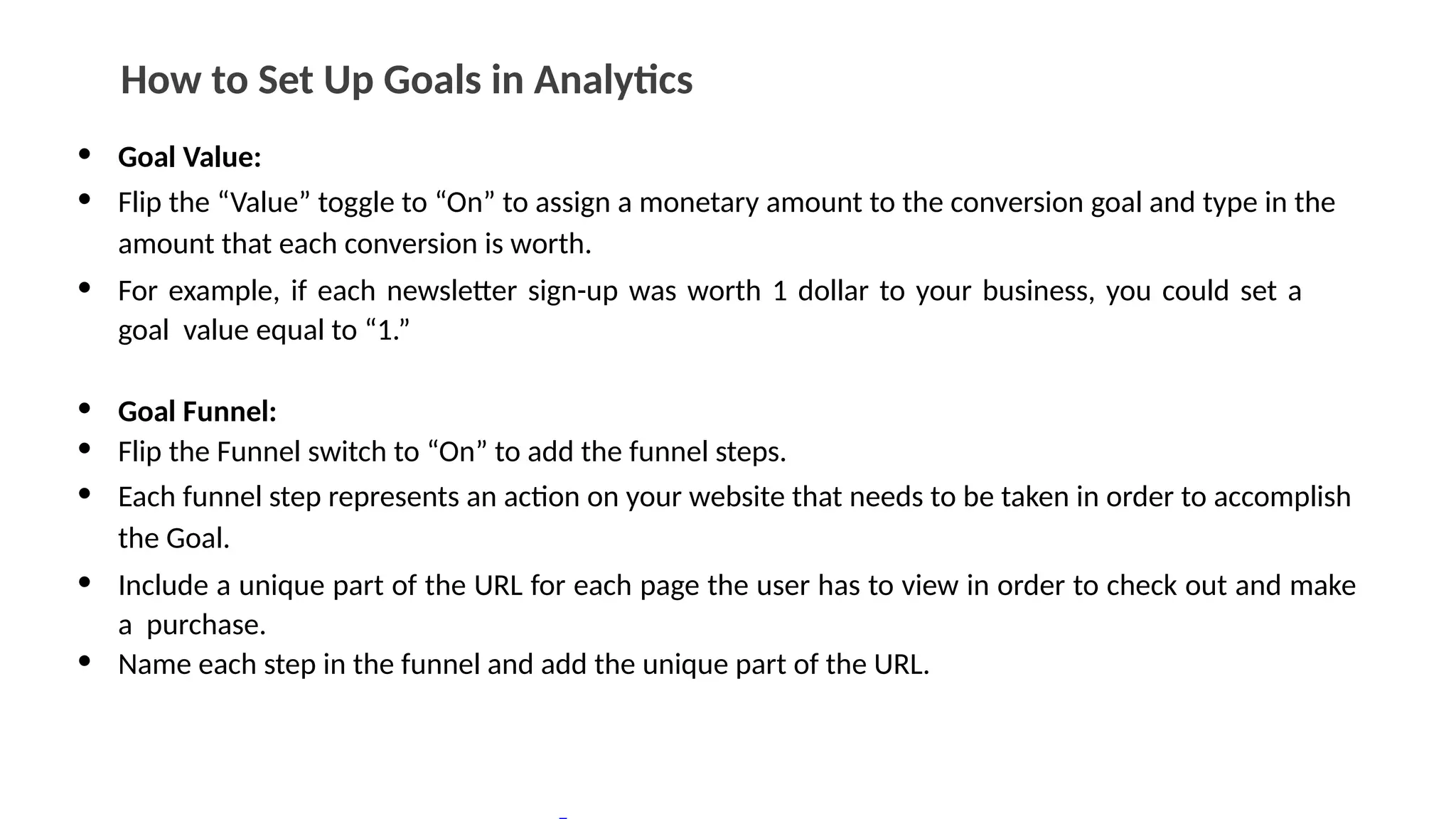 How to Set Up Goals in Analytics
• Goal Value:
• Flip the “Value” toggle to “On” to assign a monetary amount to the conversion goal and type in the
amount that each conversion is worth.
• For example, if each newsletter sign-up was worth 1 dollar to your business, you could set a
goal value equal to “1.”
• Goal Funnel:
• Flip the Funnel switch to “On” to add the funnel steps.
• Each funnel step represents an action on your website that needs to be taken in order to accomplish
the Goal.
• Include a unique part of the URL for each page the user has to view in order to check out and make
a purchase.
• Name each step in the funnel and add the unique part of the URL.
 