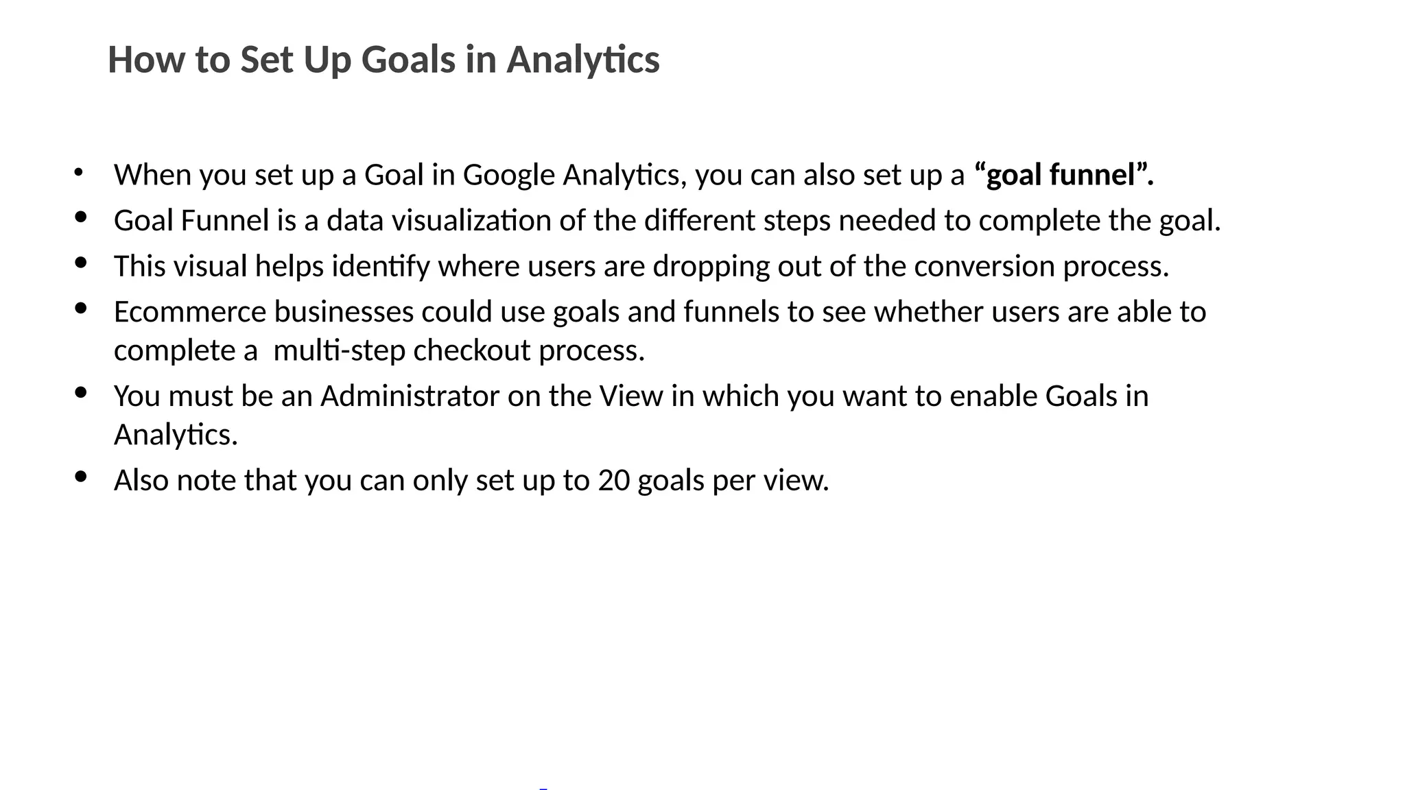 How to Set Up Goals in Analytics
• When you set up a Goal in Google Analytics, you can also set up a “goal funnel”.
• Goal Funnel is a data visualization of the different steps needed to complete the goal.
• This visual helps identify where users are dropping out of the conversion process.
• Ecommerce businesses could use goals and funnels to see whether users are able to
complete a multi-step checkout process.
• You must be an Administrator on the View in which you want to enable Goals in
Analytics.
• Also note that you can only set up to 20 goals per view.
 
