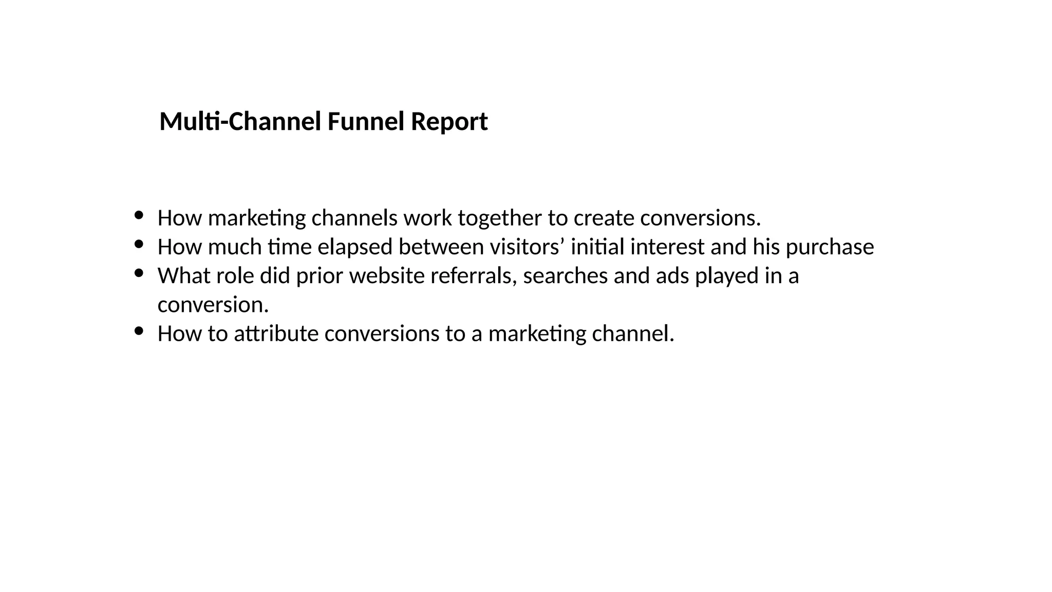 • How marketing channels work together to create conversions.
• How much time elapsed between visitors’ initial interest and his purchase
• What role did prior website referrals, searches and ads played in a
conversion.
• How to attribute conversions to a marketing channel.
Multi-Channel Funnel Report
 