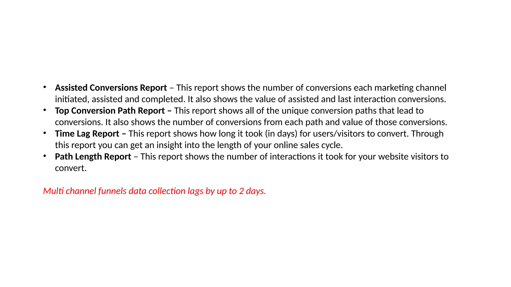 • Assisted Conversions Report – This report shows the number of conversions each marketing channel
initiated, assisted and completed. It also shows the value of assisted and last interaction conversions.
• Top Conversion Path Report – This report shows all of the unique conversion paths that lead to
conversions. It also shows the number of conversions from each path and value of those conversions.
• Time Lag Report – This report shows how long it took (in days) for users/visitors to convert. Through
this report you can get an insight into the length of your online sales cycle.
• Path Length Report – This report shows the number of interactions it took for your website visitors to
convert.
Multi channel funnels data collection lags by up to 2 days.
 
