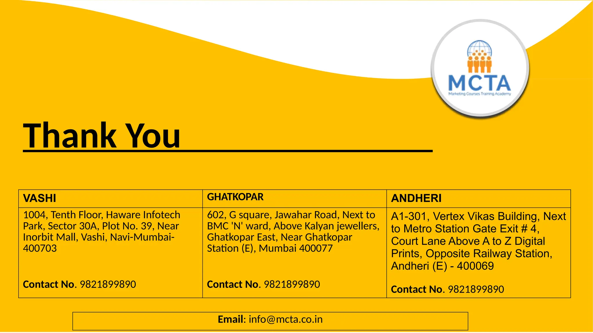 Thank You
VASHI GHATKOPAR ANDHERI
1004, Tenth Floor, Haware Infotech
Park, Sector 30A, Plot No. 39, Near
Inorbit Mall, Vashi, Navi-Mumbai-
400703
Contact No. 9821899890
602, G square, Jawahar Road, Next to
BMC 'N' ward, Above Kalyan jewellers,
Ghatkopar East, Near Ghatkopar
Station (E), Mumbai 400077
Contact No. 9821899890
A1-301, Vertex Vikas Building, Next
to Metro Station Gate Exit # 4,
Court Lane Above A to Z Digital
Prints, Opposite Railway Station,
Andheri (E) - 400069
Contact No. 9821899890
Email: info@mcta.co.in
 