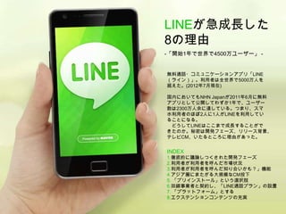 LINEが急成長した
8の理由
-「開始1年で世界で4500万ユーザー」 -


無料通話・コミュニケーションアプリ「LINE
（ライン）」。利用者は全世界で5000万人を
超えた。(2012年7月現在)

国内においてもNHN Japanが2011年6月に無料
アプリとして公開してわずか1年で、ユーザー
数は2300万人余に達している。つまり、スマ
ホ利用者のほぼ2人に1人がLINEを利用してい
ることになる。
 どうしてLINEはここまで成長することがで
きたのか。秘密は開発フェーズ、リリース背景、
テレビCM、いたるところに理由があった。


INDEX
1.徹底的に議論しつくされた開発フェーズ
2.利用者が利用者を呼んだ市場状況
3.利用者が利用者を呼んだ知り合いかも？」機能
4.アジア圏にまたがる大規模なCM投下
5. 「プリインストール」という選択肢
6.回線事業者と契約し、「LINE通話プラン」の設置
7. 「プラットフォーム」とする
8.エクステンションコンテンツの充実
 