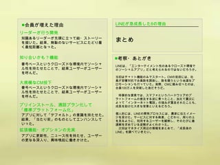 ■会員が増えた理由                 LINEが急成長した8の理由

リーダーが行う開発
知識あるリーダーが先頭に立って絵・ストーリー
を描いた。結果、無駄のないサービスにたどり着
                          まとめ
く最短距離となった。

知り合いかも？機能                 ■考察・あとがき
番号ベースというクローズドな環境内でソーシャ    LINEは、「エンターテイメント性のあるクローズド環境で
ル性を持たせたことで、結果ユーザーがユーザー    のソーシャルアプリ」だと考えられるのではないだろうか。
を呼んだ。
                          当初はチャット機能のみでスタート。CMの前段には、社
                          員が部署対抗で会員数を誘致し、数を競うという地道なプ
大規模なCM投下                  ロモーションも行っていた。実際、CMに踏み切ったのは、
番号ベースというクローズドな環境内でソーシャ    会員100万人を突破した後だそうだ。
ル性を持たせたことで、結果ユーザーがユーザー
を呼んだ。                      時事的な要素では、スマフォというハードウェアのプ
                          ラットフォームの普及する波に乗ったこと、加えて震災に
                          よって「インターネット電話」の強みが露呈されたことも、
プリインストール、通話プラン化して         成長を助けた大きな背景といえるだろう。
「標準プラットフォーム化」
                          個人的には、LINEの開発プロセスには、農家に似たイメー
アプリに対して「デフォルト」の意識を持たせた。
                          ジを受けた。サービスに対する熱意、こだわり、周りの土
結果、「当たり前」のものとしてエンハンスして    を見るように、利用するユーザーを観察し、そのたびに最
いった。                      適解を求めている姿勢がよくわかった。
                            次回はマネタイズ周辺の情報をまとめて、「成長後の
拡張機能・オプションの充実             LINE」を調べていきたい。
アプリに更新性、ニュース性を持たせ、ユーザー
の更なる深入り、興味喚起に働きかけた。
 